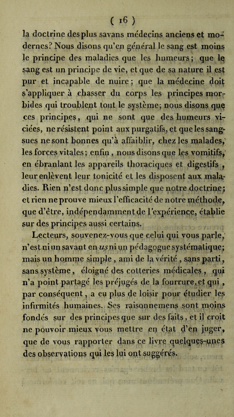 ( ) la doctrine des plus savans médecins anciens et mo- dernes? Nous disons qu’en général le sang est moins le principe des maladies que les humeurs ; que le sang est un principe de vie, et que de sa nature il est pur et incapable de nuire ; que la médecine doit s’appliquer à chasser du corps les principes morr bides qui troublent tout le système; nous disons qiie ces principes, qui ne sont que des humeurs vi- ciées, ne résistent point aux purgatifs, et que les sang- sues ne sont bonnes qu’à affaiblir, chez les malades,’ les forces vitales ; enfin, nous disons que les vomitifs,' en ébranlant les appareils thoraciques et digestifs , leur enlèvent leur tonicité et les disposent aux malar dies. Rien n’est donc plus simple que notre doctrine; et rien ne prouve mieux l’efficacité de notre méthode, que d’étre, indépendamment de lexpérience, établie sur des principes aussi certains. Lecteurs, souvenez-vous que celui qui vous parle, n’est ni un savant en i/.5 ni un pédagogue systématique; mais un homme simple , ami de la vérité , sans parti , sans système, éloigné des cotteries médicales , qui n’a point partagé les préjugés de la fourrure,et qui , par conséquent, a eu plus de loisir pour étudier les infirmités humaines. Ses raisonnemens sont moins fondés sur des principes que sur des faits, et il croit ne pouvoir mieux vous mettre en état d’en juger, que de vous rapporter dans ce livre quelques-unes des observations qui les lui ont suggérés.