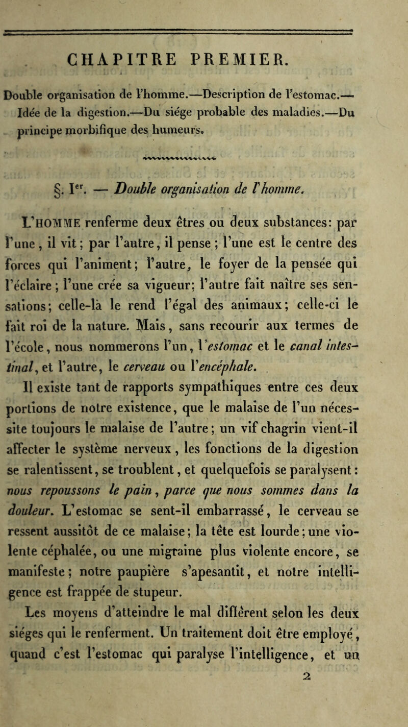 CHAPITRE PREMIER. Double oi'ganisation de l’homme.—Description de l’estomac.— Idée de la digestion.—Du siège probable des maladies.—Du principe morbifique des humeurs, §. I. — Double organisation de T homme. L’homme renferme deux êtres ou deux substances: par Tune , il vit ; par l’autre, il pense ; l’une est le centre des forces qui l’animent; l’autre, le foyer de la pensée qui l’éclaire ; l’une crée sa vigueur; l’autre fait naître ses sen- sations; celle-là le rend l’égal des animaux; celle-ci le fait roi de la nature. Mais, sans recourir aux termes de l’école, nous nommerons l’un, l'estomac et le canal intes- tinal^ et l’autre, le cerveau ou Vencéphale. Il existe tant de rapports sympathiques entre ces deux portions de notre existence, que le malaise de l’un néces- site toujours le malaise de l’autre ; un vif chagrin vient-il affecter le système nerveux , les fonctions de la digestion se ralentissent, se troublent, et quelquefois se paralysent : nous repoussons le pain, parce que nous sommes dans la douleur. L’estomac se sent-il embarrassé, le cerveau se ressent aussitôt de ce malaise ; la tête est lourde ; une vio- lente céphalée, ou une migraine plus violente encore, se manifeste ; notre paupière s’apesantit, et notre intelli- gence est frappée de stupeur. Les moyens d’atteindre le mal différent selon les deux sièges qui le renferment. Un traitement doit être employé, quand c’est l’estomac qui paralyse l’intelligence, et un 2