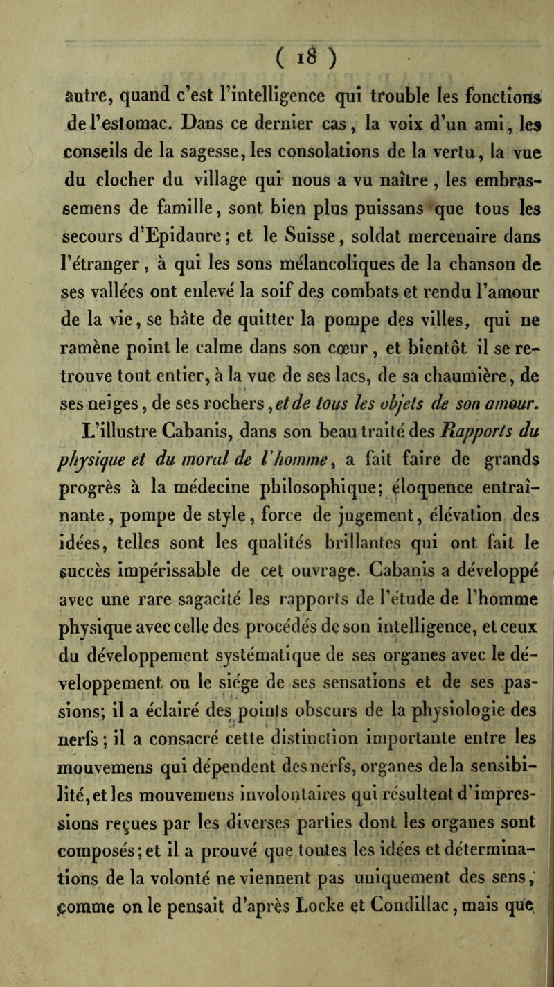 autre, quand c’est l’intelligence qui trouble les fonctions de l’estomac. Dans ce dernier cas, la voix d’un ami, les conseils de la sagesse, les consolations de la vertu, la vue du clocher du village qui nous a vu naître, les embras- semens de famille, sont bien plus puissans que tous les secours d’Epidaure ; et le Suisse, soldat mercenaire dans l’e'tranger, à qui les sons mélancoliques de la chanson de ses valle'es ont enlevé la soif des combats et rendu l’amour de la vie, se hâte de quitter la pompe des villes, qui ne ramène point le calme dans son cœur, et bientôt il se re- trouve tout entier, à la vue de ses lacs, de sa chaumière, de ses neiges, de ses rochers tous les objets de son amour. L’illustre Cabanis, dans son beau traité des Rapports du physi(jue et du moral de Vhomme ^ a fait faire de grands progrès à la médecine philosophique; éloquence entraî- nante, pompe de style, force de jugement, élévation des idées, telles sont les qualités brillantes qui ont fait le succès impérissable de cet ouvrage. Cabanis a développé avec une rare sagacité les rapports de l’étude de l’homme physique avec celle des procédés de son intelligence, et ceux du développement systématique de ses organes avec le dé- veloppement ou le siège de ses sensations et de ses pas- sions; il a éclairé des points obscurs de la physiologie des nerfs ; il a consacré cette distinction importante entre les mouvemens qui dépendent des nerfs, organes delà sensibi- lité, et les mouvemens involontaires qui résultent d’impres- sions reçues par les diverses parties dont les organes sont i composés;et il a prouvé que toutes les idées et détermina- tions de la volonté ne viennent pas uniquement des sens, (Çomme on le pensait d’après Locke et Condlllac, mais que