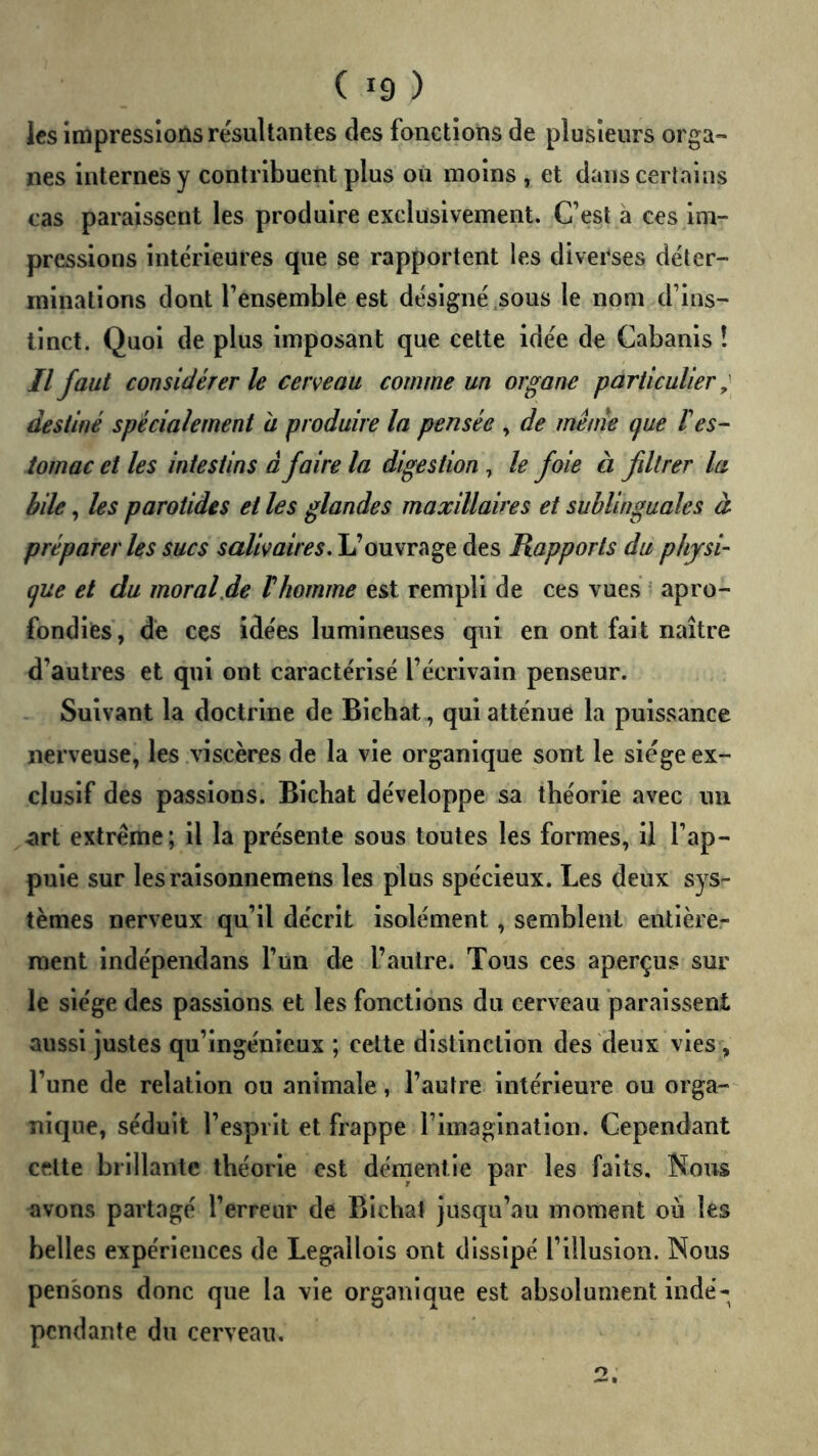les impressions résultantes des fonctions de plusieurs orga- nes internes y contribuent plus ou moins , et dans certains cas paraissent les produire exclusivement. C’est à ces im- pressions intérieures que se rapportent les diverses déter- minations dont l’ensemble est désigné,sous le nom d’ins- tinct. Quoi de plus imposant que cette idée de Cabanis î Il faut considérer le cerveau comme un organe particulier ;■ destiné spécialement à produire la pensée , de mênie que F es- tomac et les intestins â faire la digestion, le foie à filtrer la bile, les parotides et les glandes maxillaires et sublinguales à préparer les sucs salivaires. L’ouvrage des Rapports du physi- que et du moral.de Fhomme est rempli de ces vues apro- fondies, de ces idées lumineuses qui en ont fait naître d’autres et qui ont caractérisé l’écrivain penseur. Suivant la doctrine de Bichat,, qui atténue la puissance nerveuse, les viscères de la vie organique sont le siège ex- clusif des passions. Bichat développe sa théorie avec un art extrême; il la présente sous toutes les formes, il l’ap- puie sur les raisonnemens les plus spécieux. Les deux sys- tèmes nerveux qu’il décrit isolément, semblent entièrer raent indépendans l’un de l’autre. Tous ces aperçus sur le siège des passions et les fonctions du cerveau paraissent aussi justes qu’ingénieux ; cette distinction des deux vies, l’une de relation ou animale, l’autre intérieure ou orga- nique, séduit l’esprit et frappe l’imagination. Cependant celte brillante théorie est démentie par les faits. Nous avons partagé l’erreur de Bichat jusqu’au moment où les belles expériences de Legallois ont dissipé l’illusion. Nous pensons donc que la vie organique est absolument indé- pendante du cerveau.