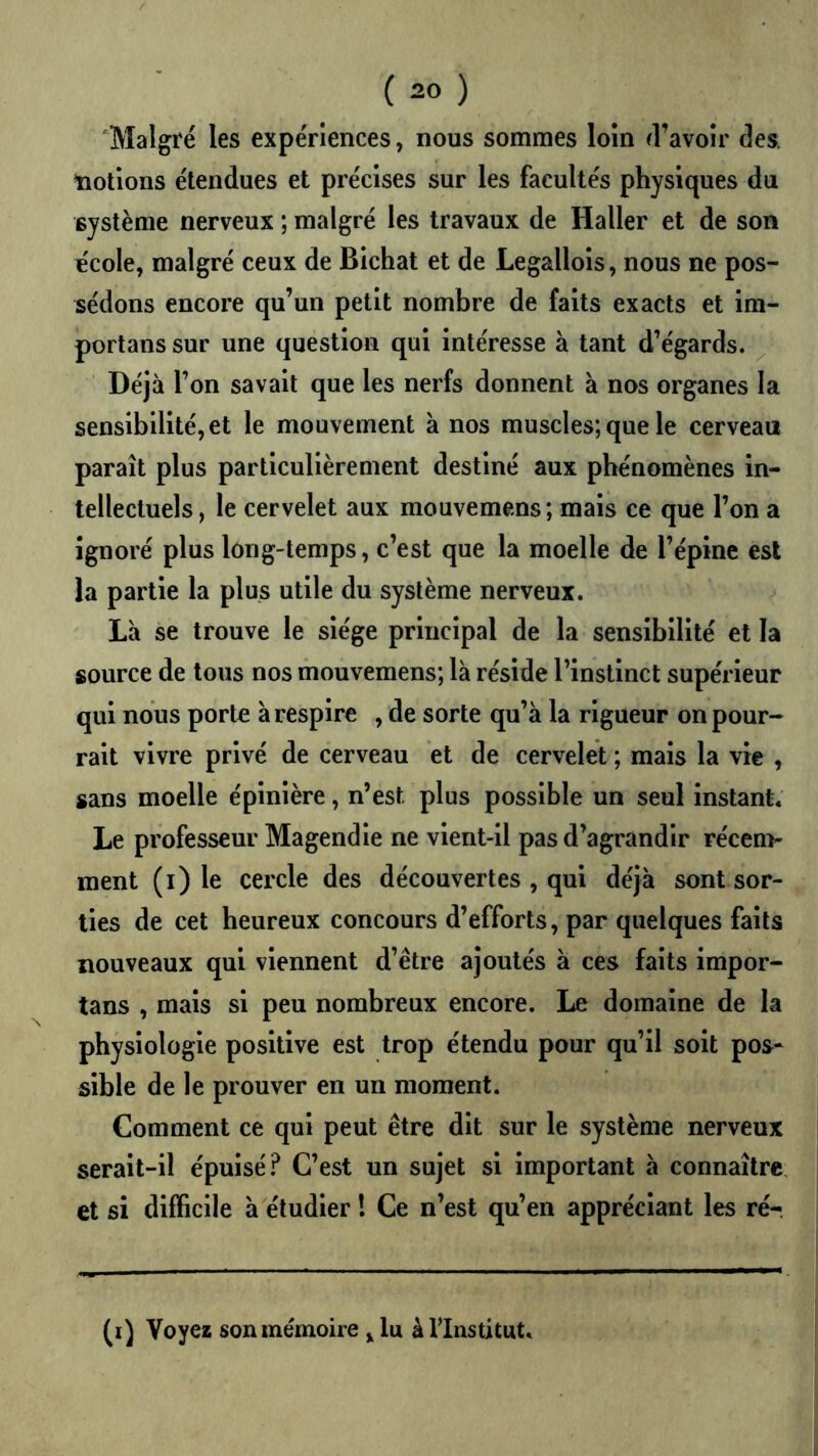 Malgré les expériences, nous sommes loin d’avoir des. notions étendues et précises sur les facultés physiques du système nerveux ; malgré les travaux de Haller et de son école, malgré ceux de Bichat et de Legallois, nous ne pos- sédons encore qu’un petit nombre de faits exacts et im- portans sur une question qui intéresse à tant d’égards. Déjà l’on savait que les nerfs donnent à nos organes la sensibilité, et le mouvement à nos muscles; que le cerveau paraît plus particulièrement destiné aux phénomènes in- tellectuels, le cervelet aux mouvemens; mais ce que l’on a ignoré plus long-temps, c’est que la moelle de l’épine est la partie la plus utile du système nerveux. Là se trouve le siège principal de la sensibilité et la source de tous nos mouvemens; là réside l’instinct supérieur qui nous porte à respire , de sorte qu’à la rigueur on pour- rait vivre privé de cerveau et de cervelet ; mais la vie , sans moelle épinière, n’est plus possible un seul instant. Le professeur Magendie ne vient-ll pas d’agrandir récem- ment (i) le cercle des découvertes , qui déjà sont sor- ties de cet heureux concours d’efforts, par quelques faits nouveaux qui viennent d’être ajoutés à ces faits impor- tans , mais si peu nombreux encore. Le domaine de la physiologie positive est trop étendu pour qu’il soit pos- sible de le prouver en un moment. Comment ce qui peut être dit sur le système nerveux serait-il épuisé? C’est un sujet si important à connaître, et si difficile à étudier l Ce n’est qu’en appréciant les ré- (i) Voyez sonmémoire ^ lu àllnstitut.