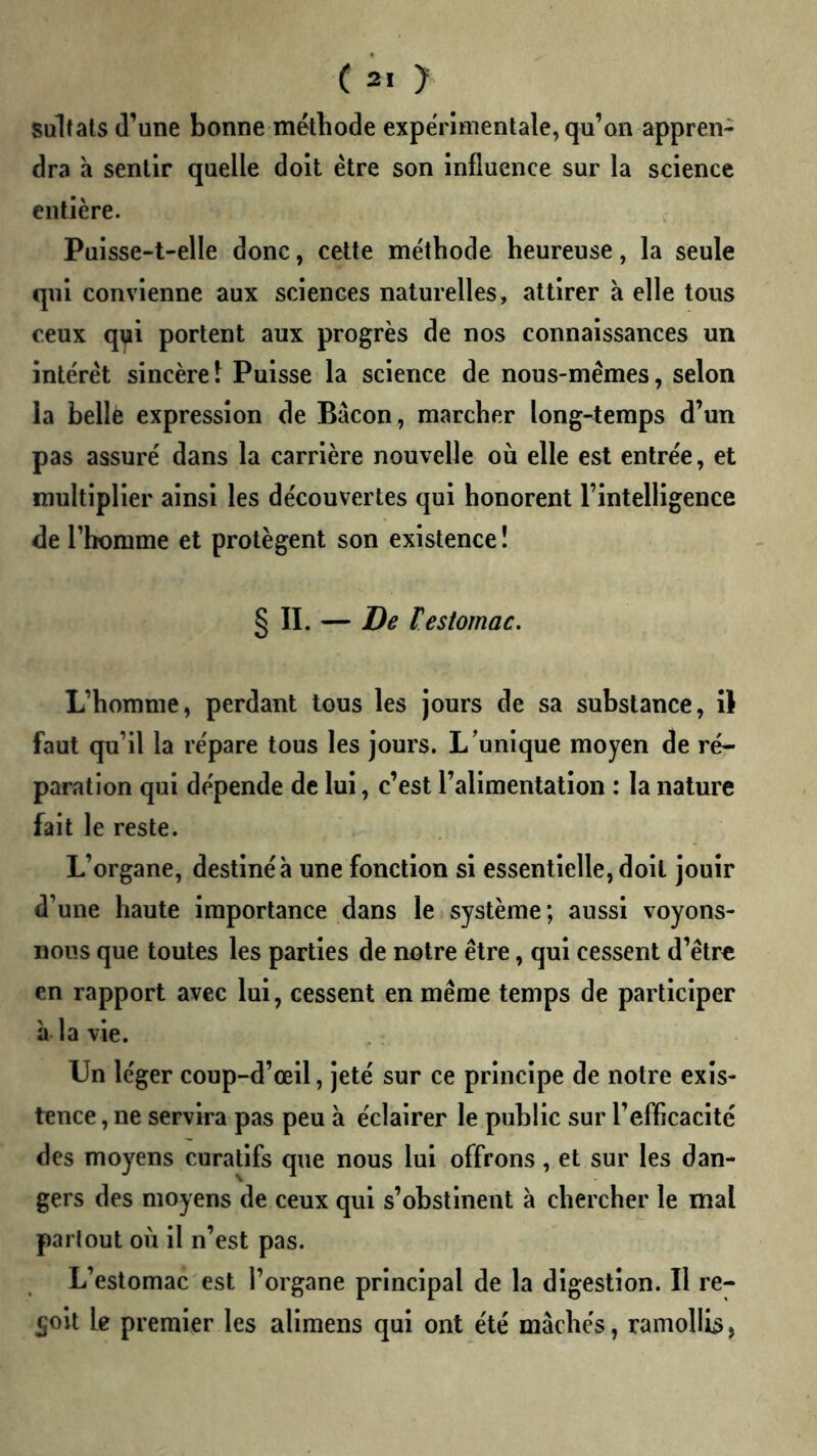 sultats d’une bonne méthode expérimentale, qu’on appren- dra a sentir quelle doit être son influence sur la science entière. Puisse-t-elle donc, cette méthode heureuse, la seule qui convienne aux sciences naturelles, attirer à elle tous ceux q^i portent aux progrès de nos connaissances un intérêt sincère î Puisse la science de nous-mêmes, selon la belle expression de Bacon, marcher long-temps d’un pas assuré dans la carrière nouvelle où elle est entrée, et multiplier ainsi les découvertes qui honorent l’intelligence de l’homme et protègent son existence! § II. — De restomac. L’homme, perdant tous les jours de sa substance, il faut qu’il la répare tous les jours. L’unique moyen de ré- paration qui dépende de lui, c’est l’alimentation : la nature fait le reste. L’organe, destiné à une fonction si essentielle, doit jouir d’une haute importance dans le système; aussi voyons- nous que toutes les parties de notre être, qui cessent d’être en rapport avec lui, cessent en même temps de participer a la vie. Un léger coup-d’œil, jeté sur ce principe de notre exis- tence , ne servira pas peu à éclairer le public sur l’efficacité des moyens curatifs que nous lui offrons, et sur les dan- gers des moyens de ceux qui s’obstinent à chercher le mal partout où il n’est pas. L’estomac est l’organe principal de la digestion. Il re- çoit le premier les alimens qui ont été mâchés, ramoUb,