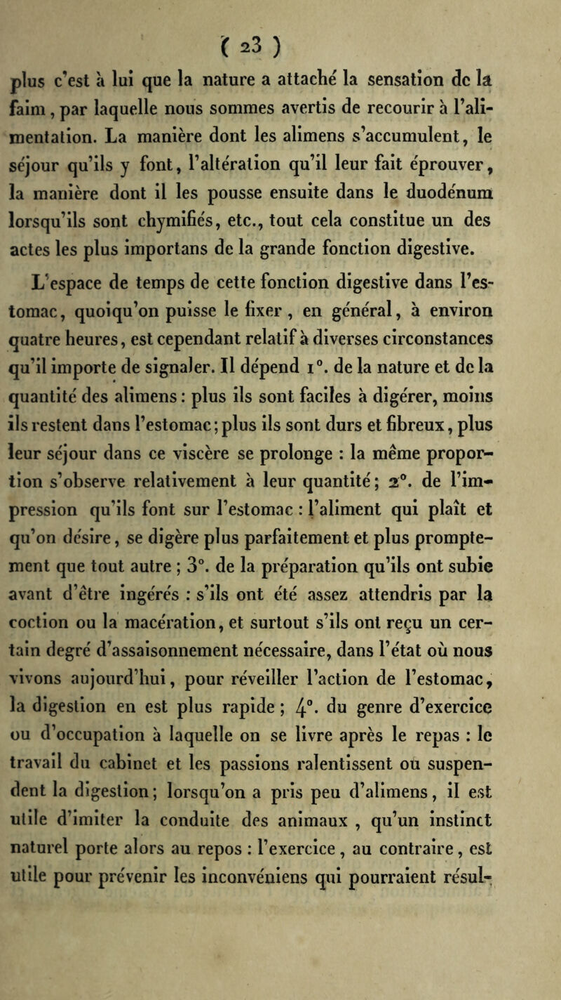 plus c’est à lui que la nature a attaché la sensation de la faim, par laquelle nous sommes avertis de recourir à l’alî- mentalion. La manière dont les alimens s’accumulent, le séjour qu’ils y font, l’altération qu’il leur fait éprouver, la manière dont il les pousse ensuite dans le duodénum lorsqu’ils sont chymifiés, etc., tout cela constitue un des actes les plus importans de la grande fonction digestive. L’espace de temps de cette fonction digestive dans l’es- tomac, quoiqu’on puisse le fixer, en général, à environ quatre heures, est cependant relatif à diverses circonstances qu’il importe de signaler. Il dépend i°. de la nature et de la quantité des alimens : plus ils sont faciles à digérer, moins ils restent dans l’estomac ; plus ils sont durs et fibreux, plus leur séjour dans ce viscère se prolonge : la même propor- tion s’observe relativement à leur quantité ; 2®. de l’im- pression qu’ils font sur l’estomac : l’aliment qui plaît et qu’on désire, se digère plus parfaitement et plus prompte- ment que tout autre ; 3°. de la préparation qu’ils ont subie avant d’être ingérés : s’ils ont été assez attendris par la coction ou la macération, et surtout s’ils ont reçu un cer- tain degré d’assaisonnement nécessaire, dans l’état où nous vivons aujourd’hui, pour réveiller l’action de l’estomac, la digestion en est plus rapide ; 4“* du genre d’exercice ou d’occupation à laquelle on se livre après le repas : le travail du cabinet et les passions ralentissent ou suspen- dent la digestion ; lorsqu’on a pris peu d’alimens, il est utile d’imiter la conduite des animaux , qu’un instinct naturel porte alors au repos : l’exercice, au contraire, est utile pour prévenir les inconvéniens qui pourraient résul-