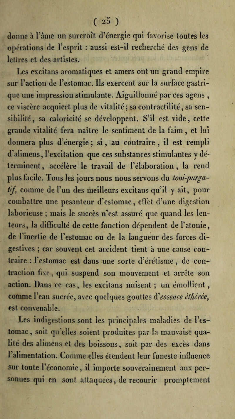 ( 2.”) ) donne a Tàme un surcroît d’énergie qui favorise toutes les opérations de l’esprit : aussi est-il recherché des gens de lettres et des artistes. Les excltans aromatiques et amers ont un grand empire sur l’action de l’estomac. Ils exercent sur la surface gastri- que une impression stimulante. Aiguillonné par ces agens , ce viscère acquiert plus de vitalité; sa contractilité, sa sen- sibilité , sa caloricité se développent. S’il est vide, celte grande vitalité fera naître le sentiment de la faim, et lui donnera plus d’énergie ; si, au contraire , il est rempli d’allmens, l’excltalloii que ces substances stimulantes y dé- lernilnent, accélère le travail de l’élaboration, la rend plus facile. Tous les jours nous nous servons du toni-purga- tif, comme de l’un des meilleurs excitans qu’il y ait, pour combattre une pesanteur d’estomac, effet d’une digestion laborieuse ; mais le succès n’est assuré que quand les len- teurs, la difficulté de cette fonction dépendent de l’atonie, de l’inertie de l’estomac ou de la langueur des forces di- gestives ; car souvent cet accident tient à une cause con- traire : Testomac est dans une sorte d’érétisme, de ccn- traclion lixe, qui suspend son mouvement et arrête son action. Dans ce cas, les excltans nuisent ; un émollient, comme l’eau sucrée, avec quelques gouttes di essence êthêrée, est convenable. Les Indigestions sont les principales maladies de l’es- tomac, soit qu’elles soient produites par la mauvaise qua- lité des allmeus et des boissons, soit par des excès dans l’alimentation. Comme elles étendent leur funeste influence sur toute l’économie, il importe souverainement aux per- sonnes qui en sont attaquées, de recourir promptement