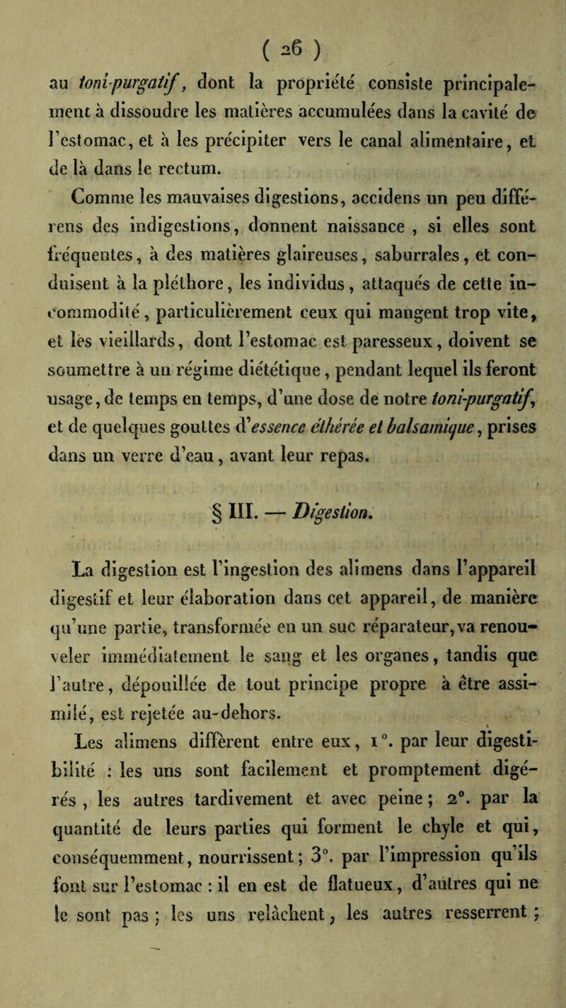 (^6) au ionipurgaüf, dont la propriété consiste principale- ment à dissoudre les matières accumulées dans la cavité de restomac, et h les précipiter vers le canal alimentaire, et de là dans le rectum. Comme les mauvaises digestions, accidens un peu diffé- rens des indigestions, donnent naissance , si elles sont fréquentes, à des matières glaireuses, saburrales, et con- duisent à la pléthore, les individus, attaqués de cette in- commodité, particulièrement ceux qui mangent trop vite, et lès vieillards, dont l’estomac est paresseux, doivent se soumettre à un régime diététique, pendant lequel ils feront usage, de temps en temps, d’une dose de notre ionî-purgatify et de quelques gouttes ^essence éthérée et balsamitjue ^ prises dans un verre d’eau, avant leur repas. § III. — Digestion, La digestion est l’ingestion des ali mens dans l’appareil digestif et leur élaboration dans cet appareil, de manière qu’une partie, transformée en un suc réparateur, va renou- veler immédiatement le sang et les organes, tandis que l’autre, dépouillée de tout principe propre à être assi- milé, est rejetée au-dehors. Les allmens diffèrent entre eux, i°. par leur digesti- bilité : les uns sont facilement et promptement digé- rés , les autres tardivement et avec peine ; 2®. par la quantité de leurs parties qui forment le chyle et qui, conséquemment, nourrissent ; 3®. par l’impression qu’ils font sur l’estomac : il en est de flatueux, d’autres qui ne le sont pas ; ■ les uns relâchent, les autres resserrent ;