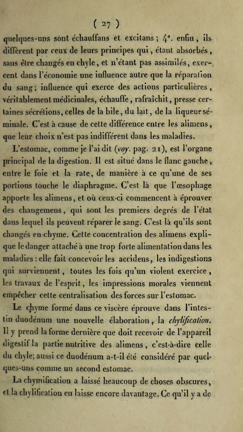 qiielqucs-UDS sont echauffans et excltans ; 4“* , ils diffèrent par ceux de leurs principes qui, e'tant absorbés , sans êlre changés en chyle, et n’étant pas assimilés, exer- cent dans réconomle une Influence autre que la réparation du sang ; influence qui exerce des actions particulières, véritablement médicinales, échauffe, rafraîchit, presse cer- taines sécrétions, celles de la bile, du lait, de la liqueur sé- minale. C’est à cause de cette différence entre les alimens, que leur choix n’est pas indifférent dans les maladies. L’estomac, comme Je l’ai dit (yoy. pag. 21), est l’organe principal de la digestion. Il est situé dans le flanc gauche, entre le foie et la rate, de manière à ce qu’une de ses portions touche le diaphragme. C’est là que l’œsophage apporte les alimens, et ou ceux-ci commencent à éprouver des changemens, qui sont les premiers degrés de l’état dans lequel ils peuvent réparer le sang. C’est là qu’ils sont changés en chyme. Cette concentration des alimens expli- que le danger attaché à une trop forte alimentation dans les maladies : elle fait concevoir les accidens, les indigestions qui surviennent, toutes les fois qu’un violent exercice , les travaux de l’esprit, les impressions morales viennent empêcher cette centralisation des forces sur l’estomac. Le chyme formé dans ce viscère éprouve dans l’intes- tin duodénum une nouvelle élaboration, la chyl'ijicaiion. 11 y prend la forme dernière que doit recevoir de l’appareil digestif la partie nutritive des alimens, c’est-à-dire celle du chyle; aussi ce duodénum a-t-il été considéré par quel- ques-uns comme un second estomac. La chymification a laissé beaucoup de choses obscures, et la chyllficallon en laisse encore davantage. Ce qu’il y a de