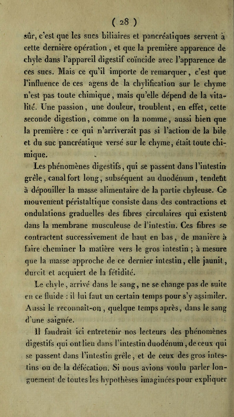 sûr, c’est que les sucs biliaires et pancréatiques servent à cette dernière opération, et que la première apparence de chyle dans l’appareil digestif coïncide avec l’apparence de ces sucs. Mais ce qu’il importe de remarquer, c’est que l’influence de ces agens de la chylification sur le chyme n’est pas toute chimique, mais qu’elle dépend de la vita- lité. Une passion, une douleur, troublent, en effet, cette seconde digestion, comme on la nomme, aussi bien que la première : ce qui n’arriverait pas si l’action de la bile et du suc pancréatique versé sur le chyme, était toute chi- mique. Les phénomènes digestifs, qui se passent dans l’intestin grêle, canal fort long, subséquent au duodénum, tendeht à dépouiller la masse alimentaire de la partie chyleuse. Ce mouvement péristaltique consiste dans des contractions et ondulations graduelles des fibres circulaires qui existent dans la membrane musculeuse de l’intestin. Ces fibres se contractent successivement de haut en bas, de manière à faire cheminer la matière vers le gros intestin ; à mesure que la masse approche de ce dernier intestin, elle jaunit, durcit et acquiert de la fétidité. Le chyle, arrivé dans le sang, ne se change pas de suite en ce fluide : il lui faut un certain temps pour s’y a$slmiler. Aussi le reconnaît-on , quelque temps après, dans le sang d’une saignée. 11 faudrait ici entretenir nos lecteurs des phénomènes digestifs qui ont lieu dans l’intestin duodénum, de ceux qui se passent dans l’intestin grêle, et de ceux des gros intes- tins ou de la défécation. Si nous avions voulu parler lon- guement de toutes les hypothèses imaginées pour expliquer