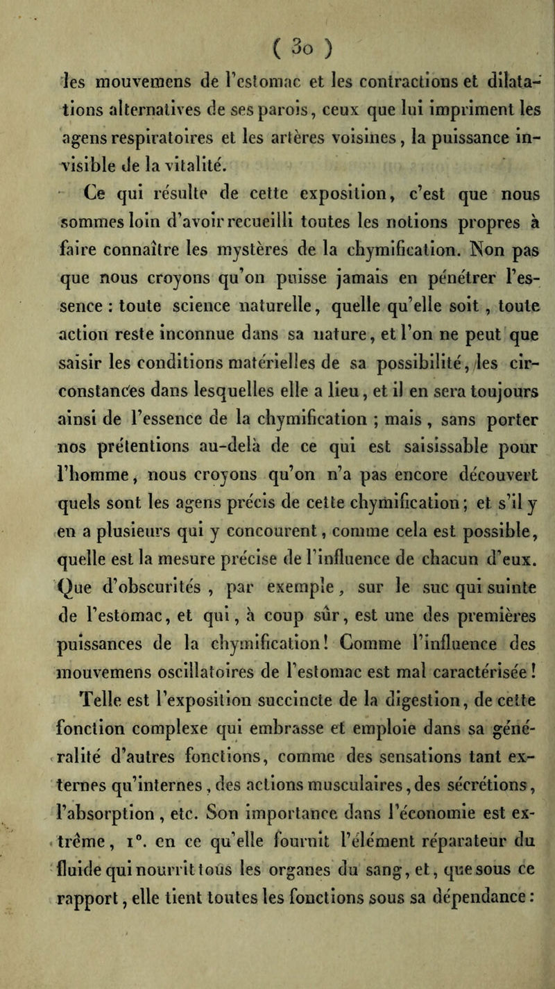 les mouvemens de l’eslomac et les contractions et dilata- tions alternatives de ses parois, ceux que lui impriment les agens respiratoires et les artères voisines, la puissance in- visible de la vitalité'. Ce qui re'sulte de cette exposition, c’est que nous sommes loin d’avoir recueilli toutes les notions propres à faire connaître les mystères de la chymification. Non pas que nous croyons qu’on puisse jamais en pe'nétrer l’es- sence : toute science naturelle, quelle qu’elle soit, toute action reste inconnue dans sa nature, et l’on ne peut que saisir les conditions matérielles de sa possibilité, les cir- constanciés dans lesquelles elle a Heu, et il en sera toujours ainsi de l’essence de la chymification ; mais , sans porter nos prélentions au-delà de ce qui est saisissable pour l’homme, nous croyons qu’on n’a pas encore découvert quels sont les agens précis de cette chymification; et s’il y (Cn a plusieurs qui y concourent, comme cela est possible, quelle est la mesure précise de l’influence de chacun d’eux. Que d’obscurités , par exemple, sur le suc qui suinte de l’estomac, et qui, h coup sûr, est une des premières puissances de la chymification! Comme l’influence des inouvemens oscillatoires de l’estomac est mal caractérisée ! Telle est l’exposition succincte de la digestion, de cette fonction complexe qui embrasse et emploie dans sa géné- <rallté d’autres fonctions, comme des sensations tant ex- ternes qu’internes, des actions musculaires, des sécrétions, l’absorption, etc. Son importance dans l’économie est ex- trême, I®. en ce qu’elle fournit l’élément réparateur du fluide qui nourrit tous les organes du sang, et, que sous ce rapport, elle lient toutes les fonctions sous sa dépendance :