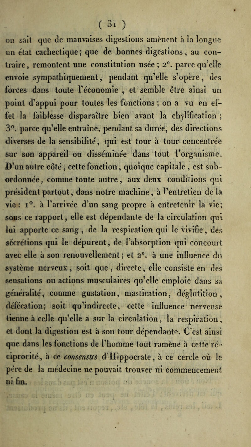 on sait que de mauvaises digestions amènent h la longue un état cachectique; que de bonnes digestions, au con- traire , remontent une constitution use'e ; 2. parce qu’elle envoie sympathiquement, pendant qu’elle s’opère, des forces dans toute l’économie , et semble être ainsi un point d’appui pour toutes les fonctions ; on a vu en ef- fet la faiblesse disparaître bien avant la chylificatlon ; 3*^. parce quelle entraîne, pendant sa durée, des directions diverses de la sensibilité, qui est tour à tour concentrée sur son appareil ou disséminée dans tout l’organisme. D’un autre côté, celte fonction, quoique capitale , est sub- ordonnée, comme toute autre, aux deux conditions qui président partout, dans notre machine, a l’entretien de la vie: I®. a l’arrivée d’un sang propre à eritretenlr la vie; sous ce rapport, elle est dépendante de la circulation qui lui apporte ce sang, de la respiration qui le vivifie, des sécrétions qui le dépurent, de l’absorption qui concourt avec elle à son renouvellement ; et 2°. à une Influence du système nerveux, soit que , directe, elle consiste en des sensations ou actions musculaires qu’elle emploie dans sa généralité, comme gustation, mastication, déglutition, défécation; soit qu’indirecte, cette influence nerveuse tienne à celle qu’elle a sur la circulation, la respiration, et dont la digestion est à son tour dépendante. C’est ainsi que dans les fonctions de l’homme tout ramène à cette ré- ciprocité, à ce consensus d’Hippocrate, à ce cercle où le père de la médecine ne pouvait trouver ni commencement ni fm.