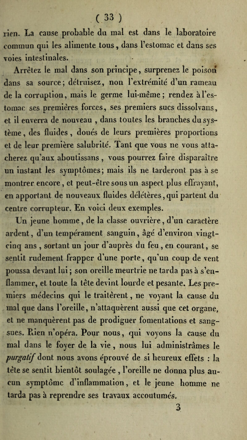 rien. La cause probable du mal est dans le laboratoire commun qui les alimente tous, dans l’estomac et dans ses voies intestinales. Arrêtez le mal dans son principe, surprenez le poison dans sa source; de'truisez, non rextrémitë d’un rameau de la corruption, mais le germe lui-même; rendez à l’es- tomac ses premières forces, ses premiers sucs dissolvans, et il enverra de nouveau , dans toutes les branches du sys- tème , des fluides , doue's de leurs premières proportions et de leur première salubrité. Tant que vous ne vous atta- cherez qu’aux aboutissans , vous pourrez faire disparaître un instant les symptômes; mais ils ne tarderont pas à se montrer encore, et peut-être sous un aspect plus effrayant, en apportant de nouveaux fluides dêle'tères, qui partent du centre corrupteur. En voici deux exemples. Un jeune homme, de la classe ouvrière, d’un caractère ardent, d’un tempe'rament sanguin, âgé d’environ vingt- cinq ans , sortant un jour d’auprès du feu , en courant, se sentit rudement frapper d’une porte, qu’un coup de vent poussa devant lui ; son oreille meurtrie ne tarda pas a s’en- flammer, et toute la tête devint lourde et pesante. Les pre- miers me'decins qui le traitèrent, ne voyant la cause du mal que dans l’oreille, n’attaquèrent aussi que cet organe, et ne manquèrent pas de prodiguer fomentations et sang- sues. Ptien n’opéra. Pour nous, qui voyons la cause du mal dans le foyer de la vie, nous lui administrâmes le purgatif dont nous avons éprouvé de si heureux effets : la tête se sentit bientôt soulagée , l’oreille ne donna plus au- cun symptôme d’inflammation, et le jeune homme ne tarda pas à reprendre ses travaux accoutumés. 3