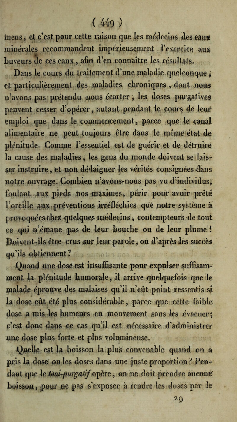 inens, et c’est pour celte raison qne les me'decuis des eanjè minérales recommandent impérieusement l’exercice aux buveurs 5e ces eaux, ^fîn d’en connaître les résultats. Dans le cours du traitement d’une maladie quelconque ^ et parliculi/èreinent des maladies cbroniques , dont nous n’avons pas prétendu nous e'carter les doses pm gatives peuvent cesser d’opérer, autant pendant le cours leur emploi que dans le commencement, parce que le canal alimentaire ne peut toujours être dans le même état de plénitude. Comme l’essentiel est de guérir et de détruire la cause des maladies, les gens du monde doivent se lais- ser instruire, et non dédaigner les vérités consignées dans notre ouvrage. Combien n’avons-nous pas vu d’individus, foulant aux pieds nos maximes, périr pour avoir prêté l’oreille aux préventions irrféfléchies que notre système à provoquées cbe^ quelques médecins, contempteurs de tout ce qui u’emaue pas de leur bouche ou de leur plume î |)niventils être crus suf Içnr parole, ou d’après Jes succès qu’ils obtieiment? Quand une dose est insuffisante pour expulser suffisam- ment la plénitude humorale, il arrive quelquefois que le malade éprouve des malaises qu’il n’eût point ressentis si la dose eût été plus considérable, parce que celte faible dose a mis les humeurs en mouvement sans les évacuer; c’est donc dans ce cas qu’il est nécessaire d’administrer une dose plus forte et plus volumineuse. Q^uelle est la boisson la plus convenable quand on a pris la dose ou les doses dans une juste proportion ? Pen- dant que \tioni-purgatif opère, on ne doit prendre aucune boisson, pour ne pas s’exposer à rendre les doses par le 29
