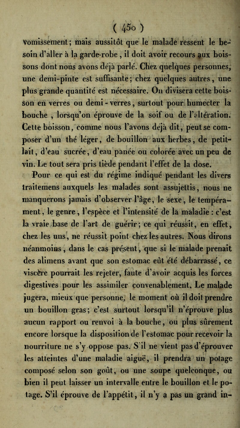 ( 45û ) Vomissement; mais aussitôt que le malade ressent le be- soin d’aller à la garde-robe , il doit avoir recours giux bois- sons dont nous avons déjà parlé. Chez quelques personnes, une demi-pinte est suffisante ; chez quelques autres, une plus grande quantité est nécessaire. On divisera cette bois- son en verres ou demi - verres, surtout pour humécter la bouche , lorsqu’on éprouve de la soif ou de l’altération. Cette boisson, comme nous l’avons déjà dit, peut se com- poser d’un thé léger, de bouillon aux herbes, de petit- lait, d’eau sucrée, d’eau panée ou colorée avec un peu de vin. Le tout sera pris tiède pendant l’effet de la dose. Pour ce qui est du régime indiqué pendant les divers trailemens auxquels les malades sont assujettis, nous ne manquerons jamais d’observer l’âge, le sexe, le tempéra- ment , le genre, l’espèce et l’intensité de la maladie : c’est la vraie base de l’art de guérir; ce qui réussit, en effet, chez les uns, ne réussit point chez les autres. Nous dirons néanmoins, dans le cas présent, que si le malade prenait des alimens avant que son estomac eût été débarrassé, ce viscère pourrait les rejeter, faute d’avoir acquis les forces digestives pour les assimiler convenablement. Le malade jugera, mieiix que personne, le moment où il doit prendre un bouillon gras; c’est surtout lorsqu’il n’éprouve plus aucun rapport ou renvoi à la bouche, ou plus sûrement encore lorsque la disposition de Testomac pour recevoir la nourriture ne s’j .oppose pas. S il ne vient pas d’éprouver les atteintes d’une maladie aiguë, il prendra un potage composé selon son goût, ou une soupe quelconque, ou bien il peut laisser un intervalle entre le bouillon et le po- tage. S’il éprouve de l’appétit, il n’y a pas un grand in-