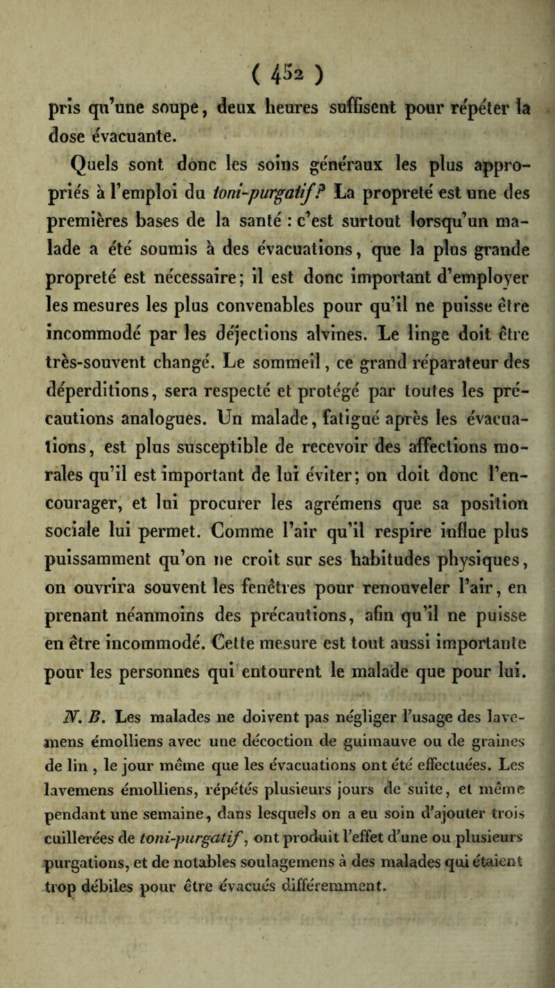 pris qu’une soupe, deux heures suffisent pour repe'ter la dose évacuante. Quels sont donc les soins généraux les plus appro- priés à l’emploi du ionî-purgaiif? La propreté est une des premières bases de la santé : c’est surtout lorsqu’un ma- lade a été soumis à des évacuations, que la plus grande propreté est nécessaire ; il est donc important d’employer les mesures les plus convenables pour qu’il ne puisse être incommodé par les déjections alvines. Le linge doit être très-souvent changé. Le sommeil, ce grand réparateur des déperditions, sera respecté et protégé par toutes les pré- cautions analogues. Un malade, fatigué après les évacua- tions , est plus susceptible de recevoir des affections mo- rales qu’il est important de lui éviter; on doit donc l’en- courager, et lui procurer les agrémens que sa position sociale lui permet. Comme l’air qu’il respire influe plus puissamment qu’on ne croit sur ses habitudes physiques, on ouvrira souvent les fenêtres pour renouveler l’air, en prenant néanmoins des précautions, afin qu’il ne puisse en être incommodé. Cette mesure est tout aussi importante pour les personnes qui entourent le malade que pour lui. N. B, Les malades ne doivent pas négliger Fusage des lave- anens émolliens avec une décoction de guimauve ou de graines de lin , le jour même que les évacuations ont été effectuées. Les lavemens émolliens, répétés plusieurs jours de suite, et même pendant une semaine, dans lesquels on a eu soin d’ajouter trois cuillerées de toni-purgutif, ont produit l’effet d’une ou plusieurs purgations, et de notables soulagemens à des malades qui étaient trop débiles pour être évacués différemment.