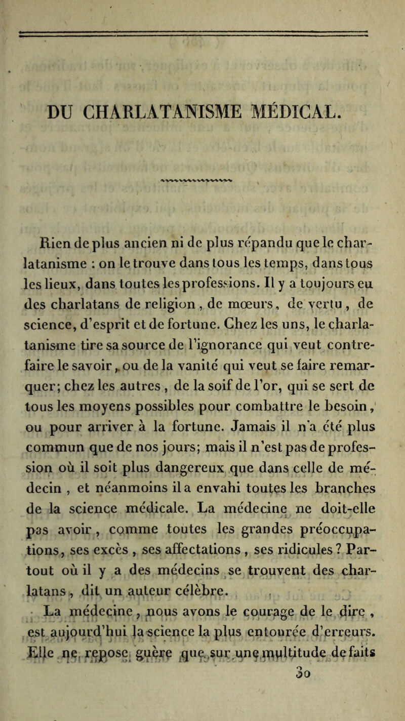 DU CHARLATANISME MÉDICAL. Rien de plus ancien ni de plus répandu que le char- latanisme : on le trouve dans tous les temps, dans tous les lieux, dans toutes les professions. Il y a toujours eu des charlatans de religion , de mœurs, de vertu , de science, d’esprit et de fortune. Chez les uns, le charla- tanisme tire sa source de l’ignorance qui veut contre- faire le savoirou de la vanité qui veut se faire remar- quer; chez les autres , de la soif de l’or, qui se sert de tous les moyens possibles pour combattre le besoin ou pour arriver à la fortune. Jamais il n'a été plus commun que de nos jours; mais il n’est pas de profes- sion où il soit plus dangereux que dans celle de mé- decin , et néanmoins il a envahi toutes les branches de la science médicale. La médecine ne doit-elle pas avoir, CQmme toutes les grandes préoccupa- tions, ses excès , ses affectations , ses ridicules? Par- tout où il y a des médecins se trouvent des char- latans, dit un auteur célèbre. , • La médecine, nous avons le courage de le dire ♦ est aujourd’hui |a«cience la plus entourée d’erreurs. Elle ne. repose, guère ^que.,sur.unenf>Mltitude défaits