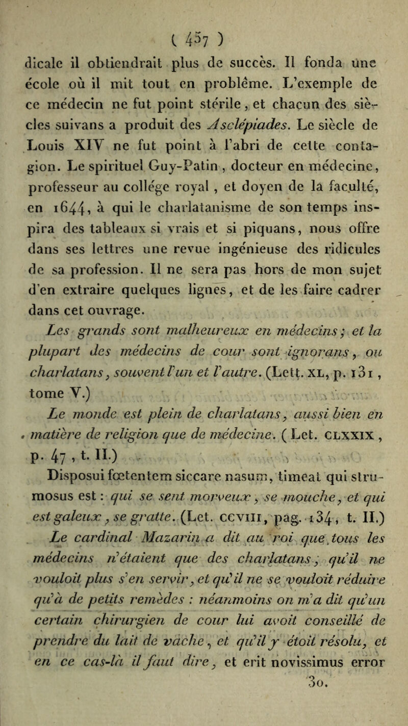 dlcalc il obtiendrait plus de succès. Il fonda une ^ école où il mit tout en problème. L’exemple de ce médecin ne fut point stérile, et chacun des siè- cles suivans a produit des Asclépiades, Le siècle de Louis Xiy ne fut point à l’abri de cette conta- gion. Le spirituel Guy-Patin , docteur en médecine, professeur au collège royal , et doyen de la faculté, en i644i ^ ^ui le charlatanisme de son temps ins- pira des tableaux si vrais et si piquans, nous offre dans ses lettres une revue ingénieuse des ridicules de sa profession. Il ne sera pas hors de mon sujet d’en extraire quelques lignes, et de les.faire cadrer dans cet ouvrage. Les grands sont malheureux en médecins ; et la plupart des médecins de cour sont 4gnorans ^ ou charlatans^ souventTun et Vautre, (Lett. XL, p. i3i, tome V.) . ■ . Le monde est plein de charlatans, aussi bien en • matière de religion que de médecine. ( Let. CLXXIX , p. 47,t. li.) , ■ Disposuifœtentem siccare nasum, timeat qui stru- mosus est : qui se sent morveux, se mouche, et qui est galeux, se gratte. (Let. ccviii, pag. i34', t. IL) Le cardinal• Mazarin a dit au 'roi^que\tous les médecins ri étaient que des charlatans ; quil ne vouloit plus s^en servir, et qii il ne se vouloit réduire qiià de petits remèdes : néanmoins on nia dit qiiun certain chirurgien de cour lui avoit conseillé de prendre du lait de vache et qiiily étoit résolu, et en ce cas-là il faut dire, et erit novissimus error