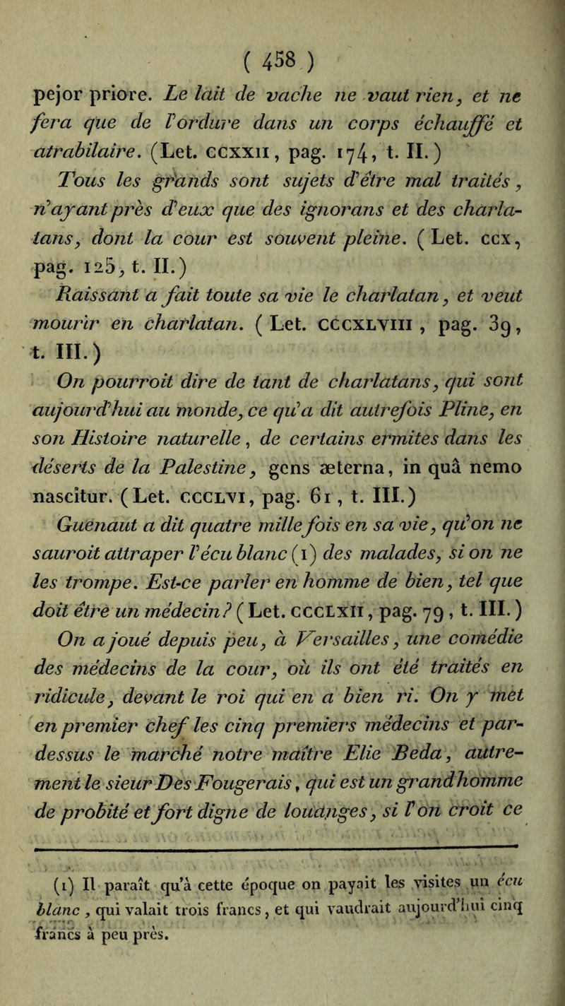 pejor priore. Le lait de vache ne ,vaut rien, et ne fera que de Vordure dans un corps échauffé et atrabilaire, (Let. ccxxii, pag. 174, t. IL) Tous les géands sont sujets d’être mal traités ^ TJL ayant près deux que des ignorans et des charla- tans y dont la cour est souvent pleine, (Let. ccx, pag. 125^ t. IL) Raissant a fait toute sa vie le charlatan, et veut mourir en charlatan, (Let. cccxLViii , pag. 89, t. III.) On pourroit dire de tant de charlatans y qui sont aujourd’hui au monde y ce qiCa dit autrefois Pline y en son Histoire naturelle , de certains ermites dans les déserts de la Palestine y gens æterna, in quâ nemo nascîtur. (Let. ccclx^i, pag. 61, t. III.) Guenaut a dit quatre mille fois en sa vie y qiûon ne sauroit attraper Vécu blanc (f) des malades y si on ne les trompe. Est-ce parler en homme de bien y tel que doit être un médecin? ( Let. cccLxii, pag. 79 , t. III. ) On a joué depuis peu y à Versailles y une comédie des médecins de la cour y oit ils ont été traités en ridicule y devant le roi qui en a bien ri. On y met en premier chef les cinq premiers médecins et par- dessus le 'marché notre maître Elie Beda, autre- ment le sieur Des Fougerais, qui est un grandhomme de probité et fort digne de louanges y si Von croit ce (i) Il paraît quà cette époque on payait les visites un ecu hlanc , qui valait trois francs, et qui vaudrait aujourd’liui cinq francs à peu près.