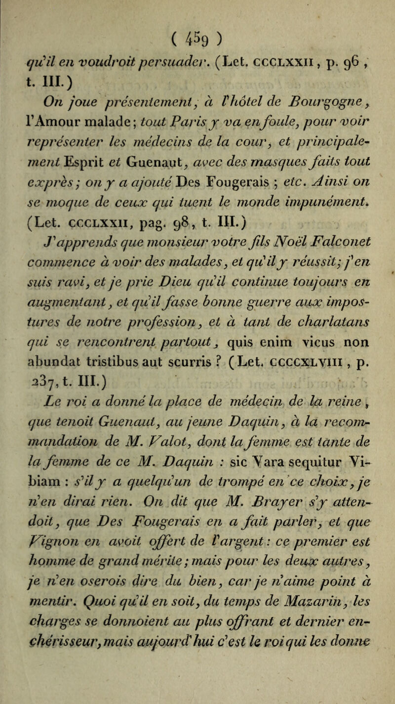 ( 4% ) qiùil en voudrait persuader, (Let. CCCLXXII, p. 96 , t. 111.) 0?i joue présentement y à t hôtel de Bourgogne, rAmour malade ; tout Paris j va en foule, pour voir représenter les médecins de la cour, et principale^ ment Esprit et Guenaut_, avec des masques faits tout exprès ; on y a ajouté Des Fougerais ; etc. Ainsi on se moque de ceux qui tuent le monde impunément^ (Let. CCCLXXII, pag. 98, t. IIL) T apprends que monsieur votre fils Noël Falconet commence à voir des malades, et qiCilj réussit; j^en suis ravi, et je prie Dieu qiCil continue toujours en augmentant, et qiéil fasse bonne guerre aux impos- tures de notre profession, et à tant de charlatans qui se rencontrent partout^ quis enim vicus non abundat tristibus aut scurris ? (Let. CCCCXLVIII, p. 287, t. 111.) Le roi a donné la place de médecin de la reine , que tenait Guenaut, au jeune Daquin, à la recom- mandation de M, Valot, dont la femme est tante de la femme de ce M, Daquin : sic Y ara sequitur Vi- biam : s’'il y a quelqiCun de trompé en ce choix ^ je lé en dirai rien. On dit que M, B rayer sf atten- dait, que Des Fougerais en a fait parler, et que J^ignon en avait offert de Vargent : ce premier est homme de grand mérite; mais pour les deux autres, je lé en oserais dire du bien, car je naime point à mentir. Quoi qiéil en soit, du temps de Mazarin, les charges se donnaient au plus offrant et dernier en-- çhérisseur,mais aujourd'hui P est le roi qui les donne>