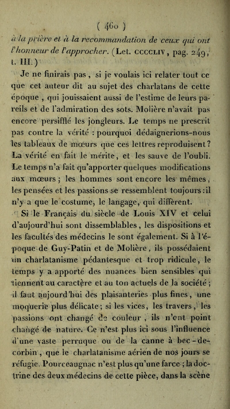 ( ) a la prière et à la recommandation de ceux qui ont rhonneur de rapprocher. (Let. CCCCLIV, pag. 249, LUI.) Je ne finirais pas , si je voulais ici relater tout ce que cet auteur dit au sujet des charlatans de cette époque , qui jouissaient aussi de festirae de leurs pa- reils et de l’admiration des sots. Molière n’avait pas encore persifflé les jongleurs. Le temps ne prescrit pas contre la vérité : pourquoi dédaignerions-nous les tableaux de mœurs que ces lettres reproduisent ? La vérité en fait le mérite, et les sauve de l’oubli. Le temps n’a fait qu’apporter quelques modifications aux mœurs; les hommes sont encore les mêmes, les pensées et les passions se ressemblent toujours : il n’y a que le costume, le langage, qui diffèrent. Si le Français du siècle de Louis XIV et celui d’aujourd’hui sont dissemblables, les dispositions et les facultés des médecins le sont également. Si à l’é- poque de Guy-Patin et de Molière, ils possédaient nn charlatanisme pédantesque et trop ridicule, le temps y a apporté des nuances bien sensibles qui liennent au caractère et au ton actuels de la société ; il faut aujourd’hui des plaisanteries plus fines, une moquerie plus délicate; si les vices, les travers, les passions ont changé de couleur , ils n’ent point changé de nature. Ce n’est plus ici sous l’influence dune vaste perruque ou de la canne à bec-de- corbin, que le charlatanisme aérien de nos jours se réfugie. Pourceaugnac n’est plus qu’une farce ; la doc- trine des deux médecins de cette pièce, dans la scène