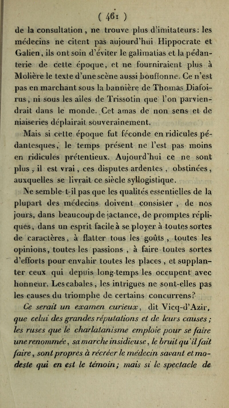 (460 de la consultation, ne trouve plus d’imitateurs: les médecins ne citent pas aujourd’hui Hippocrate et Galien, ils ont soin d’éviter le galimatias et la pédan- terie de cette époque, et ne fourniraient plus à Molière le texte d’une scène aussi bouflonne. Ce n’e^st pas en marchant sous la bannière de Thomas Diafoi- rus, ni sous les ailes de Trissotin que l’on parvien- drait dans le monde. Cet amas de non sens et de niaiseries déplairait souverainement. Mais si cette époque fut féconde en ridicules pé- danlesques,' le temps présent ne l’est paS’moins en ridicules prétentieux. Aujourd’hui ce ne sont plus , il est vrai, ces disputes ardentes , obstinées, auxquelles se livrait ce siècle syllogistique. Ne semble't-il pas que les qualités essentielles de la plupart des médecins doivent consister , de nos jours, dans beaucoup de jactance, de promptes répli- ques, dans un esprit facile à se ployer à toutes sortes de caractères, à flatter tous les goûts , toutes les opinions, toutes les passions , à faire toutes sortes d’efforts pour envahir toutes les places , et supplan- ter ceux qui depuis long temps les occupent avec honneur. Les cabales, les intrigues ne sont-elles pas les causes du triomphe de certains concurrens.^ Ce serait un examen curieux^ dit Vicq-d’Azir, que celui des grandes réputations et de leurs causes ; les ruses que le charlatanisme emploie pour se faire une renommée, sa marche insidieuse, le bruit qu Hl fait faire, sont propres à récréer le médecin savant et mo- deste qui en est le témoin; mais si le spectacle de