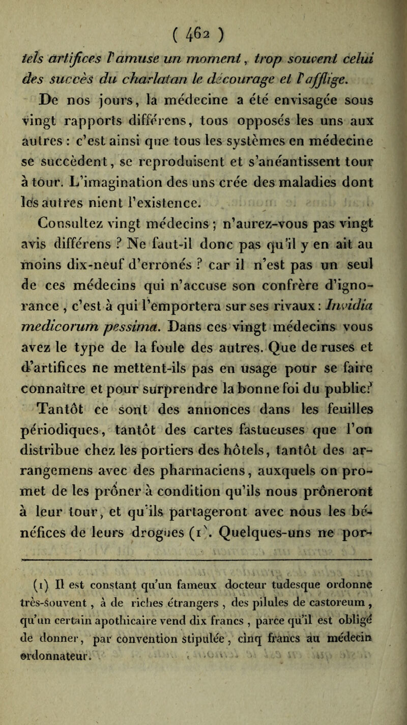 tels artifices Vamuse un moment, trop souvent celui des succès du charlatan le décourage et T afflige. De nos jours, la médecine a été envisagée sous vingt rapports différons, tous opposés les uns aux autres : c’est ainsi que tous les systèmes en médecine se succèdent, se reproduisent et s’anéantissent tour à tour. L’imagination des uns crée des maladies dont lefsautres nient l’existence. Consultez vingt médecins ; n’aurez-vous pas vingt avis différens ? Ne fautdl donc pas qu’il y en ait au moins dix-neuf d’erronés ? car il n’est pas un seul de ces médecins qui n’accuse son confrère d’igno- rance , c’est à qui l’emportera sur ses rivaux: Imddia medicorum pessima. Dans ces vingt médecins vous avez le type de la foule des autres. Que de ruses et d’artifices ne mettent-ils pas en usage pour se faire connaître et pour surprendre la bonne foi du public-f* Tantôt ce sont des annonces dans les feuilles périodiques, tantôt des cartes fastueuses que l’on distribue chez les portiers des hôtels, tantôt des ar- rangemens avec des pharmaciens, auxquels on pro- met de les prôner à condition qu’ils nous prôneront à leur tour, et qu’ils partageront avec nous les bé- néfices de leurs drogues (i^ Quelques-uns ne por- (i) Il est constant; quW fameux docteur tudesque ordonne très-souvent, à de riches étrangers , des pilules de castoreum , qu’un certain apothicaire vend dix francs , parce qu il est obligé de donner, par convention stipulée, cinq francs au médecin ordonnateur. . . , . .