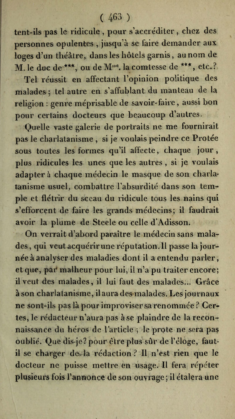 tent-ils pas le ridicule , pour s’accréditer, chez des personnes opulentes , jusqu’à se faire demander aux loges d’un théâtre, dans les hôtels garnis, au nom de M. le duc de ou de M’®. la comtesse de etc.? Tel réussit en affectant l’opinion politique des malades ; tel autre en s’affublant du manteau de la religion : genre méprisable de savoir-faire, aussi bon pour certains docteurs que beaucoup d’autres. Quelle vaste galerie de portraits ne me fournirait pas le charlatanisme , si je voulais peindre ce Protée sous toutes les formes qu’il affecte, chaque jour, plus ridicules les unes que les autres , si je voulais adapter à chaque médecin le masque de son charla- tanisme usuel, combattre Tabsurdité dans son tem- ple et flétrir du sceau du ridicule tous les nains qui s’efforcent de faire les grands médecins; il faudrait avoir la plume de Steele ou celle d’Adisson. On verrait d’abord paraître le médecin sans mala- des, qui veut acquérir une réputation.11 passe la jour- née à analyser des maladies dont il a entendu parler, et que, par' malheur pour lui, il n’a pu traiter encore; il veut des malades, il lui faut des malades... Grâce à son charlatanisme, il aura des malades. Les journaux ne sont-ils pas là pour improviser sa renommée ? Cer- tes, le rédacteur n’aura pas à se plaindre de la recon- naissance du héros de l’article *, le prote ne sera pas oublié. Que dis-je? pour être plus sûr de Téloge, faut- il se charger dovla rédaction ? Il n’est rien que le docteur ne puisse mettre en usage. Il fera répéter plusieurs fois l’annonce de son ouvrage ; il étalera une