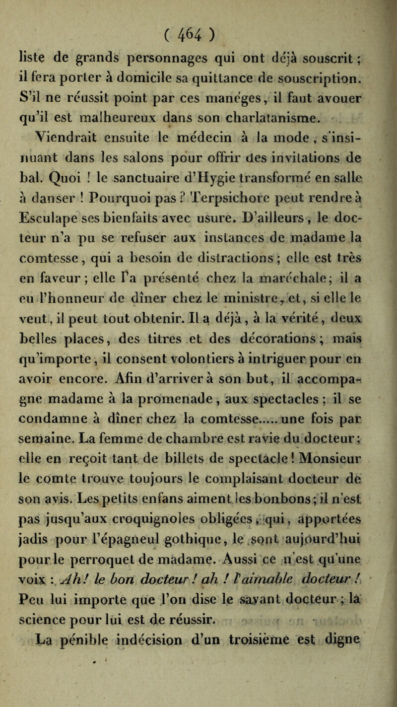 liste de grands personnages qui ont déjà souscrit ; il fera porler à domicile sa quittance de souscription. S’il ne réussit point par ces mancges, il faut avouer qu’il est malheureux dans son charlatanisme. Viendrait ensuite le médecin a la mode , s’insi- nuant dans les salons pour offrir des invitations de bal. Quoi ! le sanctuaire d’Hygie transformé en salle à danser ! Pourquoi pas ? Terpsichorc peut rendre à Esculape ses bienfaits avec usure. D’ailleurs , le doc- teur n’a pu se refuser aux instances de madame la comtesse, qui a besoin de distractions ; elle est très en faveur; elle Ta présenté chez la maréchale; il a eu l’honneur de dîner chez le ministre^ et, si elle le veut, il peut tout obtenir. Il a de'jà, à la vérité , deux belles places, des titres et des décorations; mais qu’importe, il consent volontiers à intriguer pour en avoir encore. Afin d’arriver à son but, il accompa- gne madame à la promenade, aux spectacles ; il se condamne à dîner chez la comtesse une fois par semaine. La femme de chambre est ravie du docteur; elle en reçoit tant de billets de spectacle ! Monsieur le comte trouve toujours le complaisant docteur de son avis. Les petits enfans aiment les bonbons; il n’est pas jusqu’aux croquignoles obligées qui, apportées jadis pour l’épagneul gothique, le .sQiit aujourd’hui pour le perroquet de madame. Aussi ce n’est qu une voix \ Ah! le bon docteur ! ah ! Vaimable docteur ! Peu lui importe que l’on dise le savant docteur ; là science pour lui est de réussir. La pénible indécision d’un troisième est digne