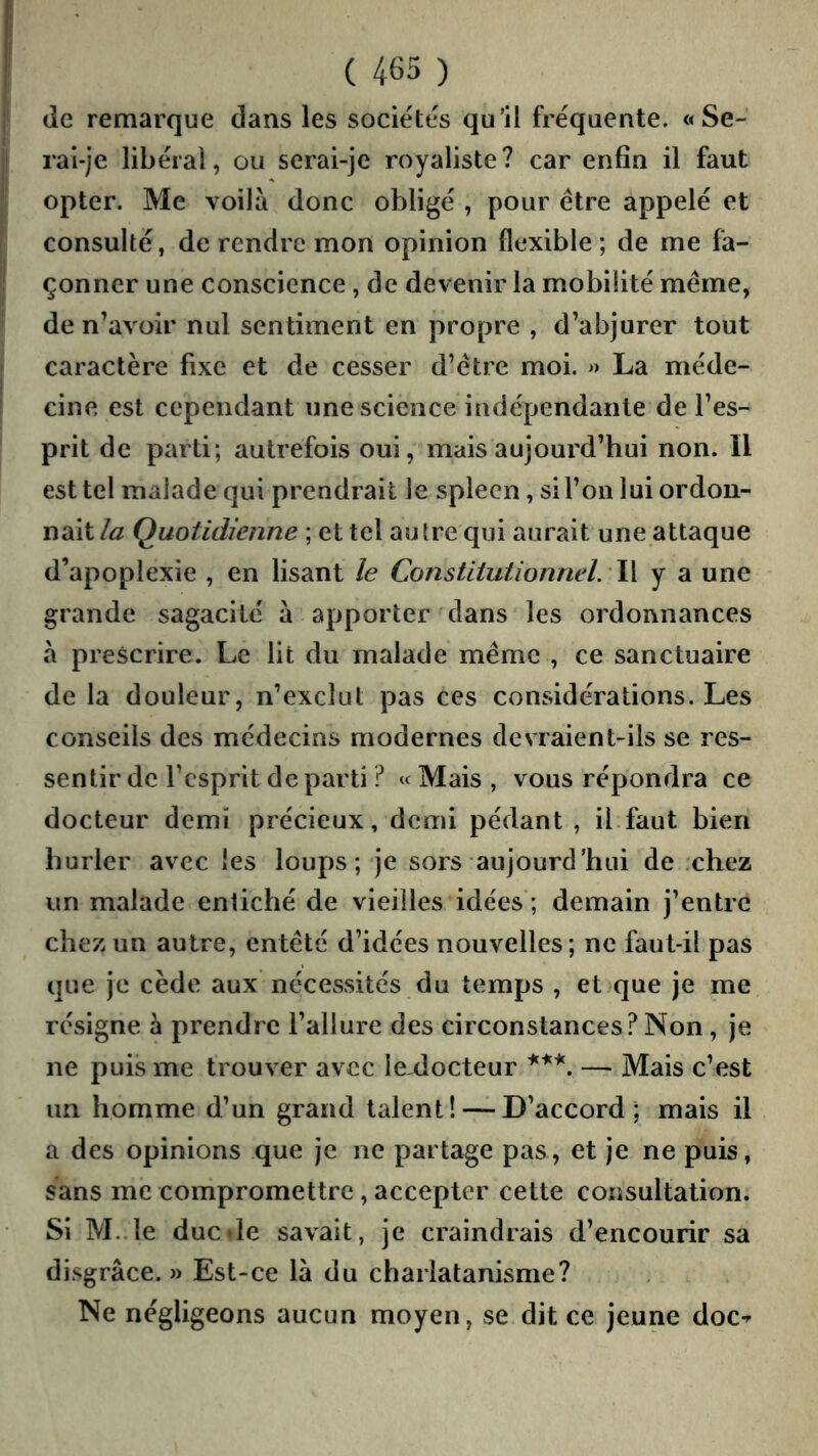 de remarque dans les sociétés qu’il fréquente. «Se- rai-je libéral, ou serai-je royaliste? car enfin il faut opter. Me voilà donc obligé , pour être appelé et consulté, de rendre mon opinion flexible ; de me fa- çonner une conscience, de devenir la mobilité même, de n’avoir nul sentiment en propre , d’abjurer tout caractère fixe et de cesser d’être moi. >> La méde- cine est cependant une science indépendante de l’es- prit de parti; autrefois oui, mais aujourd’hui non. Il est tel malade qui prendrait le spleen, si l’on lui ordon- nait la Quotidienne ; et tel autre qui aurait une attaque d’apoplexie , en lisant le Constitutionnel. W y a une grande sagacité à apporter dans les ordonnances à prescrire. Le lit du malade même , ce sanctuaire de la douleur, n’exclut pas ces considérations. Les conseils des médecins modernes devraient-ils se res- sentir de l’esprit de parti ? « Mais , vous répondra ce docteur demi précieux, demi pédant , il.faut bien hurler avec les loups; je sors aujourd’hui de chez un malade entiché de vieilles idées ; demain j’entre chez un autre, entêté d’idées nouvelles; ne faut-il pas que je cède aux nécessités du temps , et que je me résigne à prendre l’allure des circonstances? Non , je ne puis me trouver avec le docteur — Mais c’est un homme d’un grand talent! — D’accord; mais il a des opinions que je ne partage pas, et je ne puis, sans me compromettre, accepter cette consultation. Si M..le duc de savait, je craindrais d’encourir sa disgrâce. » Est-ce là du charlatanisme? Ne négligeons aucun moyen, se dit ce jeune doc-^