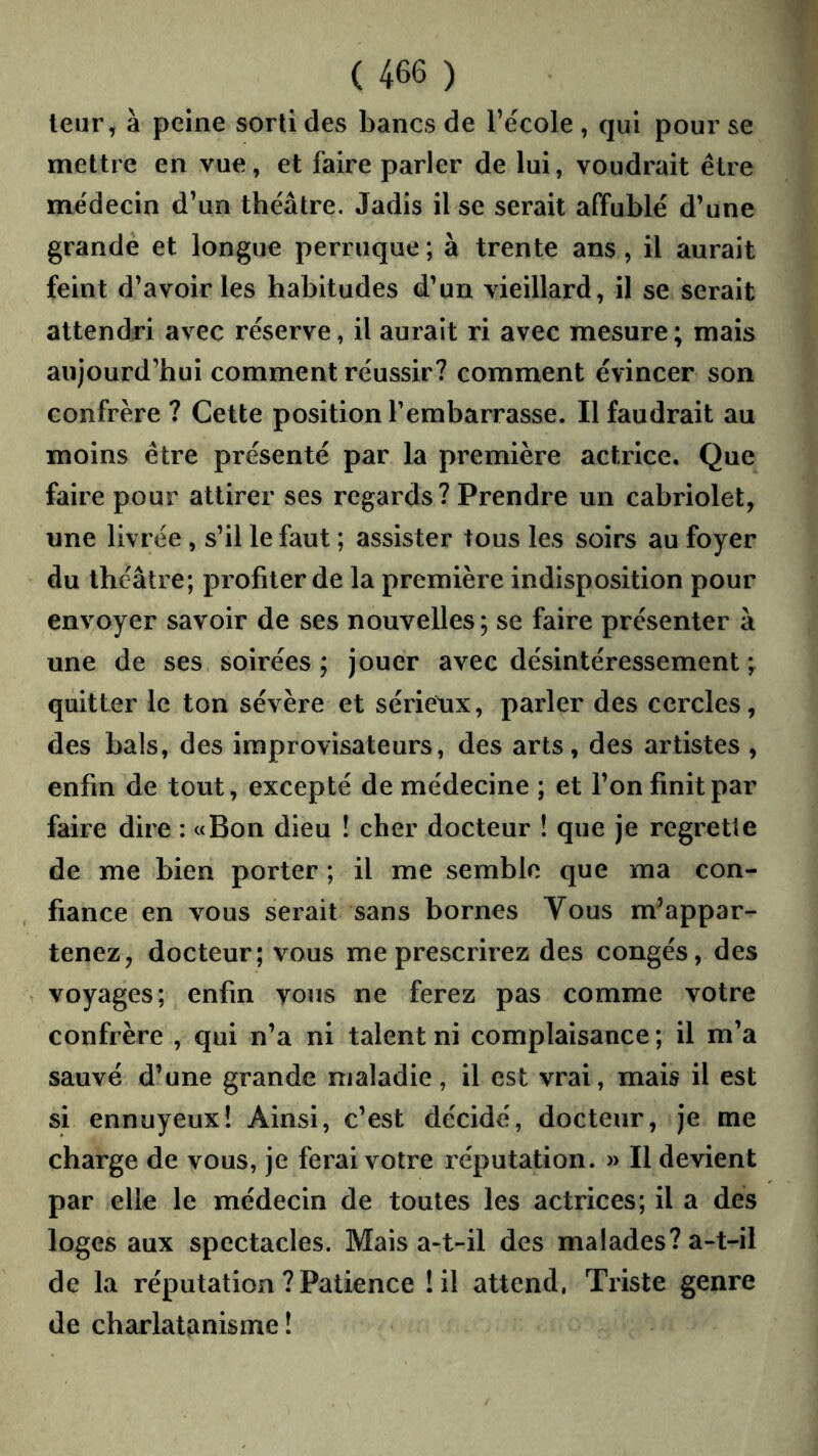 leur, à peine sorti des bancs de l’école , qui pour se mettre en vue, et faire parler de lui, voudrait être médecin d’un théâtre. Jadis il se serait affublé d’une grande et longue perruque; à trente ans, il aurait feint d’avoir les habitudes d’un vieillard, il se serait attendri avec réserve, il aurait ri avec mesure; mais aujourd’hui comment réussir? comment évincer son confrère ? Cette position rembarrasse. Il faudrait au moins être présenté par la première actrice. Que faire pour attirer ses regards? Prendre un cabriolet, une livrée, s’il le faut ; assister tous les soirs au foyer du théâtre; profiter de la première indisposition pour envoyer savoir de ses nouvelles; se faire présenter à une de ses soirées ; jouer avec désintéressement ; quitter le ton sévère et sérielix, parler des cercles, des bals, des improvisateurs, des arts, des artistes , enfin de tout, excepté de médecine ; et l’on finit par faire dire : «Bon dieu ! cher docteur ! que je regrette de me bien porter ; il me semble que ma con- , fiance en vous serait sans bornes Vous m’appar- tenez, docteur; vous me prescrirez des congés, des ^ voyages; enfin vous ne ferez pas comme votre confrère , qui n’a ni talent ni complaisance ; il m’a sauvé d’une grande maladie, il est vrai, mais il est si ennuyeux! Ainsi, c’est décidé, docteur, je me charge de vous, je ferai votre réputation. » Il devient par elle le médecin de toutes les actrices; il a des loges aux spectacles. Mais a-t-il des malades? a-t-il de la réputation ? Patience !il attend, Triste genre de charlatanisme!