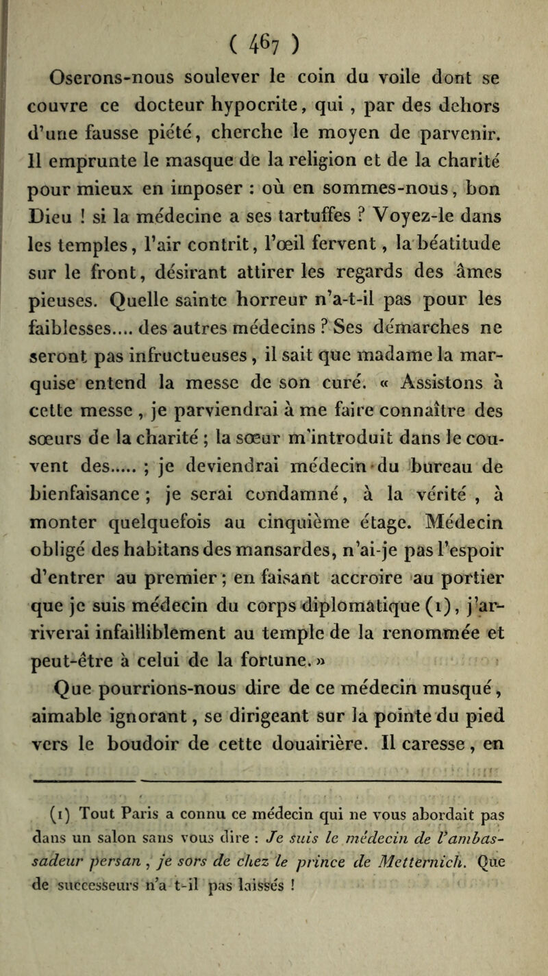 ( 4^7 ) Oserons-nous soulever le coin du voile dont se couvre ce docteur hypocrite, qui , par des dehors d’une fausse piété, cherche le moyen de parvenir. 11 emprunte le masque de la religion et de la charité pour mieux en imposer : où en sommes-nous, bon Dieu ! si la médecine a ses tartuffes ? Voyez-le dans les temples, l’air contrit, l’œil fervent, labéatitude sur le front, désirant attirer les regards des âmes pieuses. Quelle sainte horreur n’a-t-il pas pour les faiblesses.... des autres médecins ? Ses démarches ne seront pas infructueuses, il sait que madame la mar- quise entend la messe de son curé. « Assistons à cette messe , je parviendrai à me faire connaître des sœurs de la charité ; la sœur m'introduit dans le cou- vent des ; je deviendrai médecin»du bureau de bienfaisance ; je serai condamné, à la vérité , à monter quelquefois au cinquième étage. Médecin obligé des habitans des mansardes, n’ai-je pas l’espoir d’entrer au premier ; en faisant accroire au portier que je suis médecin du corps diplomatique (i), j’ar- riverai infailliblement au temple de la renommée et peut-être à celui de la fortune. » Que pourrions-nous dire de ce médecin musqué, aimable ignorant, se dirigeant sur la pointe du pied vers le boudoir de cette douairière. Il caresse, en (i) Tout Paris a connu ce médecin qui ne vous abordait pas dans un salon sans vous dire : Je suis le médecin de Vambas- sadeur persan , je sors de chez le prince de Metternich. Que de successeurs n’a t-il pas laissés !
