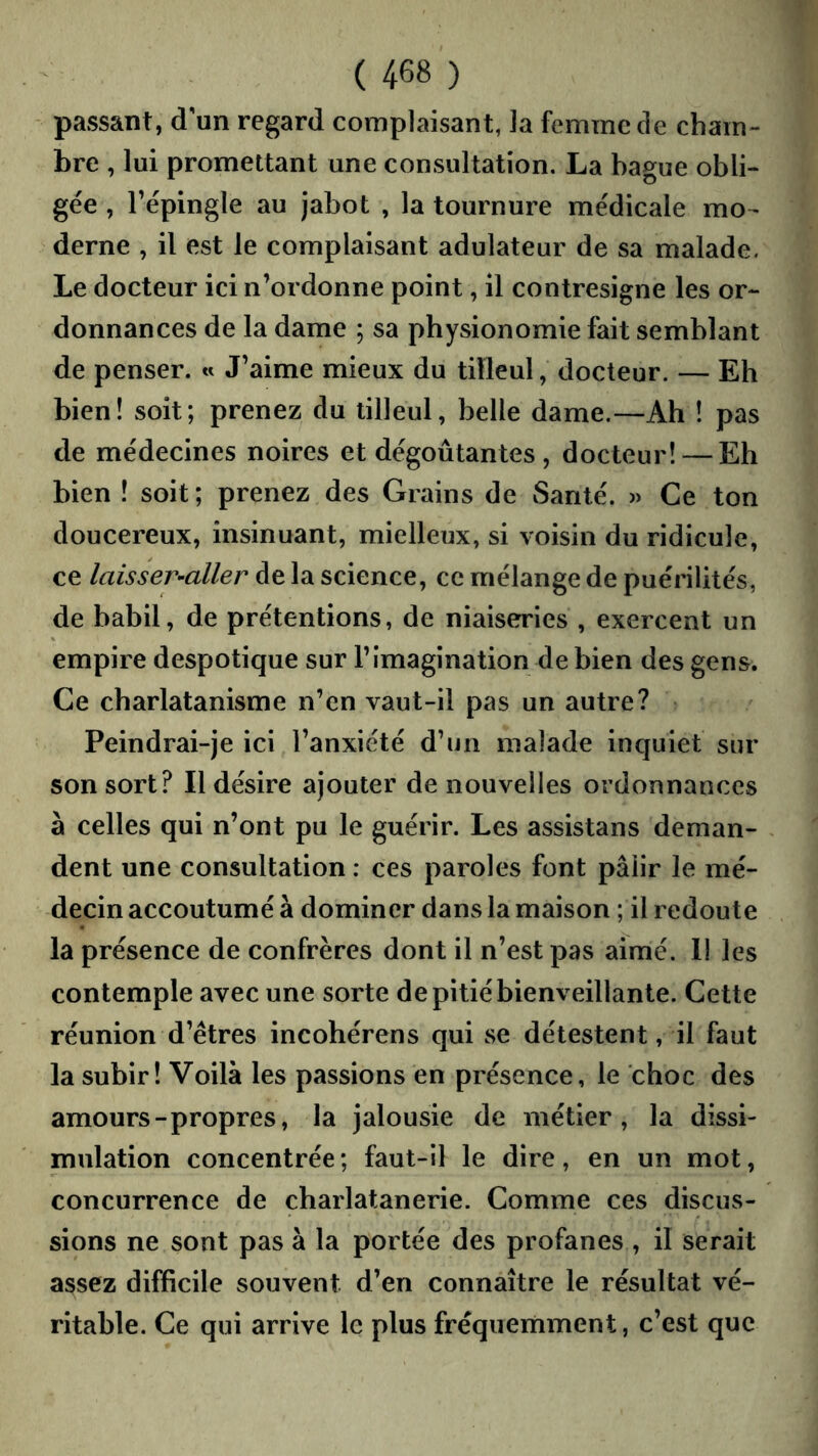 passant, d un regard complaisant, la femme de cham- bre , lui promettant une consultation. La bague obli- gée , répingle au jabot , la tournure médicale mo- derne , il est le complaisant adulateur de sa malade. Le docteur ici n’ordonne point, il contresigne les or- donnances de la dame ; sa physionomie fait semblant de penser. « J’aime mieux du tilleul, docteur. — Eh bien! soit; prenez du tilleul, belle dame.—Ah ! pas de médecines noires et dégoûtantes, docteur! — Eh bien ! soit ; prenez des Grains de Santé. » Ce ton doucereux, insinuant, mielleux, si voisin du ridicule, ce laisser'-aller de la science, ce mélange de puérilités, de babil, de prétentions, de niaiseries , exercent un empire despotique sur l’imagination de bien des gens. Ce charlatanisme n’en vaut-il pas un autre? Peindrai-je ici l’anxiété d’un malade inquiet sur son sort? Il désire ajouter de nouvelles ordonnances à celles qui n’ont pu le guérir. Les assistans deman- dent une consultation : ces paroles font pâlir le mé- decin accoutumé à dominer dans la maison ; il redoute la présence de confrères dont il n’est pas aimé. Il les contemple avec une sorte de pitié bienveillante. Cette réunion d’êtres incohérens qui se détestent, il faut la subir! Voilà les passions en présence, le choc des amours-propres, la jalousie de métier, la dissi- mulation concentrée; faut-il le dire, en un mot, concurrence de charlatanerie. Comme ces discus- sions ne sont pas à la portée des profanes , il serait assez difficile souvent d’en connaître le résultat vé- ritable. Ce qui arrive le plus fréquemment, c’est que