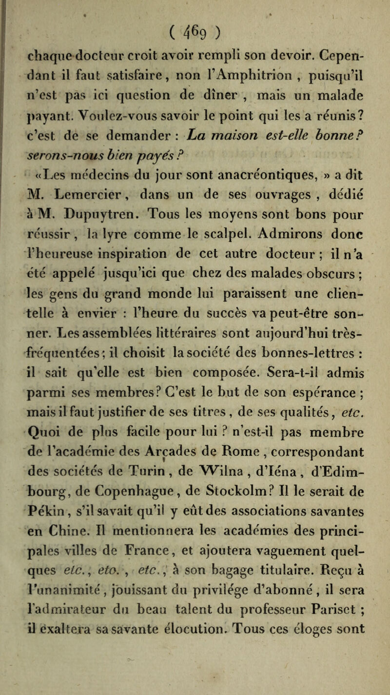 chaque docteur croit avoir rempli son devoir. Cepen- dant il faut satisfaire, non l’Amphitrion , puisqu’il n’est pas ici question de dîner , mais un malade payant. Voulez-vous savoir le point qui les a réunis? c’est de se demander : La maison est-elle bonne? serons-nous bien payés ? «Les médecins du jour sont anacréontiques, » a dit M. Lemercier, dans un de ses ouvrages , dédié à M. Dupnytren. Tous les moyens sont bons pour réussir, la lyre comme le scalpel. Admirons donc l’heureuse inspiration de cet autre docteur; iln’a été appelé jusqu’ici que chez des malades obscurs ; les gens du grand monde lui paraissent une clien- telle à envier : l’heure du succès va peut-être son- ner. Les assemblées littéraires sont aujourd’hui très- fréqiientées; il choisit la société des bonnes-lettres : il sait qu’elle est bien composée. Sera-t-il admis parmi ses membres? C’est le but de son espérance ; mais il faut justifier de ses titres , de ses qualités, etc. Quoi de plus facile pour lui ? n’est-il pas membre de l’académie des Arcades de Rome , correspondant des sociétés de Turin , de Wilna , d’Iéna , d’Edim- bourg, de Copenhague, de Stockolm? Il le serait de Pékin, s’il savait qu’il y eût des associations savantes en Chine. Il mentionnera les académies des princi- pales villes de France, et ajoutera vaguement quel- ques etc., eto. , etc.,’ à son bagage titulaire. Reçu à Tunanimité, jouissant du privilège d’abonné, il sera l’admirateur du beau talent du professeur Pariset ; il exaltera sa savante élocution. Tous ces éloges sont