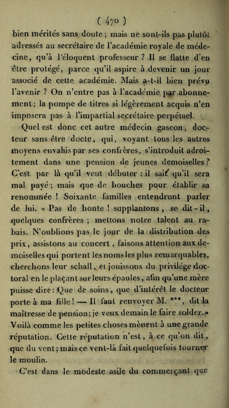 ( 47° ) bien mérités sans doute ; mais ne sont-ils pas plutôt adressés au secrétaire de l’académie royale de méde- cine, qu’à réloquent professeur? Il se flatte d’en être protégé, parce qu’il aspire à devenir un jour associé de cette académie. Mais a-t-il bien prévu l’avenir ? On n’entre pas à l’académie p^r abonne- ment; la pompe de titres si légèrement acquis n’en imposera pas à l’impartial secrétaire perpétuel. Quel est donc cet autre médecin gascon, doc- teur sans être docte, qui, voyant tous les autres moyens envahis par ses confrères , s’introduit adroi- tement dans une pension de jeunes demoiselles ? C'est par là qu’il veut débuter : il sai^'qu’il sera mal payé ; mais que de bouches pour établir sa renommée ! Soixante familles entendront parler de lui. « Pas de honte ! supplantons, se dit-il, quelques confrères; mettons notre talent au ra- bais. N’oublions pas. le jour de la distribution des prix, assistons au concert, faisons attention aux de- moiselles qui portent les noms les plus remarquables, cherchons leur schall, et jouissons du privilège doc- toral en le plaçant sur leurs épaules, afin qu’une mère puisse dire: Que de soins, que d’intérêt le docteur porte à ma fille ! — Il ' faut renvoyer M. dit la maîtresse de pension; je veux demain le faire so'lder.» Voilà comme les petites choses mènent à une grande réputation. Cette réputation n’est, à.ce qu’on dit, que du vent mais ce vent-là fait quclquelois tourne^* le moulin. C’est dans le modeste asile du commerçant que