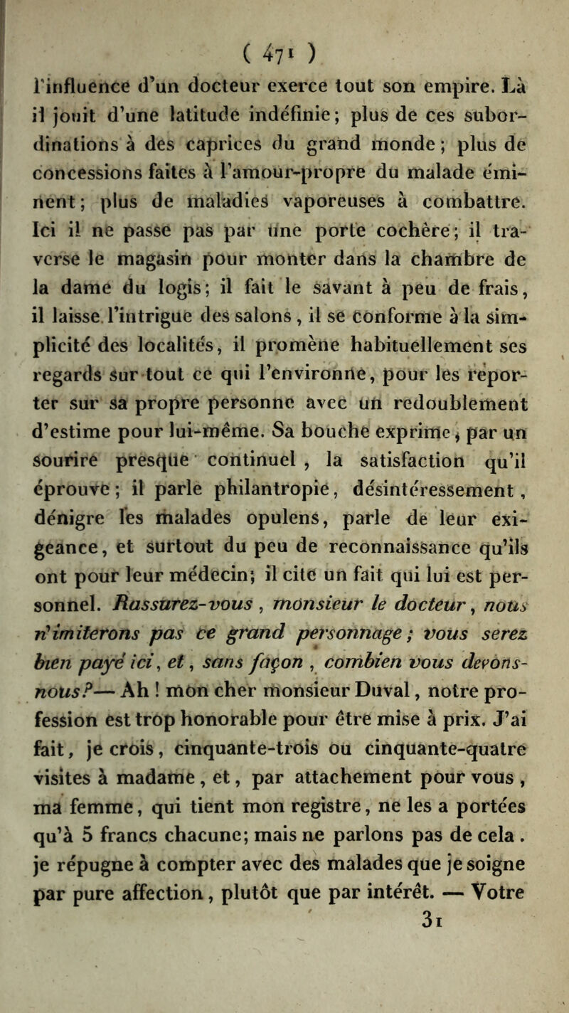 ( 4?! ) rinfluence d’un docteur exerce tout son empire. Là il jouit d’une latitude indéfinie; plus de ces subor- dinations à des caprices du grand monde ; plus de concessions faites à l’amour-propre du malade émi- nent ; plus de maladie^ vaporeuses à combattre. Ici il ne passe pas par une porte cochère ; il tra- verse le magasin pour monter dans la chambre de la dame du logis; il fait le savant à peii de frais, il laisse, l’intrigue des salons , il se Conforme à la sim- plicité des localités, il promène habituellement ses regards sur tout ce qui l’environné, pour les repor- ter sur Sa propre personne avec un redoublement d’estime pour lui-même. Sa bouche exprime ^ par un sourire presque ■ continuel , la satisfaction qu’il éprouve ; il parle philantropie, désintéressement, dénigre les malades opulens, parle de leur exi- geance, et surtout du peu de reconnaissance qu’ils ont pour leur médecin; il cite un fait qui lui est per- sonnel. Rassurez-vous ^ monsieur le docteur^ nom imiterons pas ce grand personnage; vous serez bien payé ici, et, sans façon , cornhien vous devons- nous F— Ah ! mon cher monsieur Duval, notre pro- fession est trop honorable pour être mise à prix. J’ai fait, je crois, cinquante-trois ou cinquante-quatre visites à madame , et, par attachement pour vous , ma femme, qui tient mon registre, ne les a portées qu’à 5 francs chacune; mais ne parlons pas de cela , je répugne à compter avec des malades que je soigne par pure affection, plutôt que par intérêt. — Votre 3i