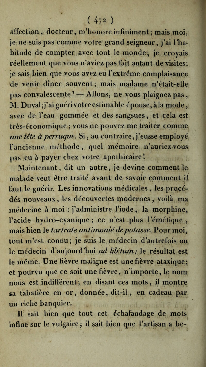 affection , docteur, m’honore infiniment; mais moi, je ne suis pas comme votre grand seigneur, j’ai l’ha- bitude de compter avec tout le monde; je croyais réellement que vous n’aviez pas fait autant de visites; je sais bien que vous avez eu Textréme complaisance de venir dîner souvent; mais madame n’était-elle pas convalescente? — Allons, ne vous plaignez pas , M. Duval; j’ai guéri votre estimable épouse, à la mode, avec de l’eau gommée et des sangsues, et cela est très-économique ; vous ne pouvez me traiter comme une tête à perruque. Si, au contraire, j’eusse employé l’ancienne méthode, quel mémoire n’auriez vous pas eu à payer chez votre apothicaire 1 Maintenant, dit un autre, je devine comment le malade veut être traité avant de savoir comment il faut le guérir. Les innovations médicales, les procé- dés nouveaux, les découvertes modernes, voilà ma médecine à moi : j’administre l’iode, la morphine, l’acide hydro-cyanique ; ce n’est plus l’émétique , mais bien le tartrate antimonié de potasse. Pour moi, tout m’est connu; je suis le médecin d’autrefois ou le médecin d’aujourd’hui ad libitum: le résultat est le même. Une fièvre maligne est une fièvre ataxique; et pourvu que ce soit une fièvre, n’importe, le nom nous est indifférent; en disant ces mots, il montre sa tabatière en or, donnée, dit-il , en cadeau par un riche banquier. 11 sait bien que tout cet échafaudage de mots influe sur le vulgaire; il sait bien que l’artisan a be-
