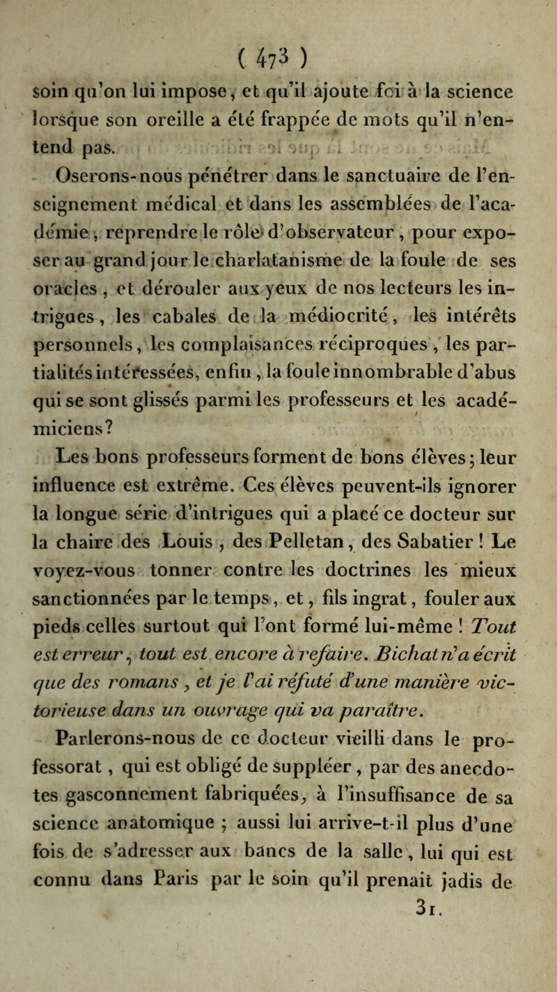 soin qii’on lui impose, et qu’il ajoute foi à la science lorsque son oreille a ëlé frappée de mots qu’il n’en- tend pas. Oserons-nous pénétrer dans le sanctuaire de l’en- seignement médical et dans les assemblées de l’aca- démie, reprendre le rôle) d’observateur , pour expo- ser au grand jour le charlatanisme de la foule de ses oracles , et dérouler aux yeux de nos lecteurs les in- trigues , les cabales de la médiocrité, les intérêts personnels, les complaisances réciproques , les par- tialités intéfessées, enfui, la foule innombrable d’abus qui se sont glissés parmi les professeurs et les acadé- miciens? Les bons professeurs forment de bons élèves; leur influence est extrême. Ces élèves peuvent-ils ignorer la longue série d’intrigues qui a placé ce docteur sur la chaire des Louis , des Pelletan, des Sabatier ! Le voyez-vous tonner contre les doctrines les mieux sanctionnées par le temps, et, fils ingrat, fouler aux pieds celles surtout qui Font formé lui-même 1 Tout est erreur ^ tout est encore à refaire. Bichatn^aécrit que des romans , et je Vai réfuté dune manière vic- torieuse dans un ouvrage qui va paraître. Parlerons-nous de ce docteur vieilli dans le pro- fessorat , qui est obligé de suppléer, par des anecdo- tes gasconnement fabriquées^ à l’insuffisance de sa science anatomique ; aussi lui arrive-t-il plus d’une fois de s’adresser aux bancs de la salle, lui qui est connu dans Paris par le soin qu’il prenait jadis de 3i.