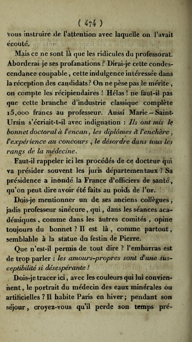 vous instruire Ae l’attention avee laquelle on l’avait écouté. Mais ce ne sont là que les ridicules du professorat. Aborderai je ses profanations ? Dirai-je cette condes- cendance coupable, cette indulgence intéressée dans la réception des candidats? On ne pèse pas le mérite , on compte les récipiendaires ! Hélas ! ne faut-il pas que cette branche d’industrie classique complète 15,000 francs au professeur. Aussi Marie-Saint- Ursin s’écriait^t-il avec indignation : Ils ont mis le bonnet doctoral à V encan ^ les diplômes à P enchère ^ Vexpérience au concours , le désordre dans tous les rangs de la rnédecine. Faut-il rappeler ici les procédés de ce docteur qui va présider souvent les juris départementaux ? Sa présidence a inondé la France d’officiers de santé, qu’on peut dire avoir été faits au poids de l’or. Dois-je mentionner un de ses anciens collègues, jadis professeur sinécure, qui, dans les séances aca- démiques comme dans les autres comités , opine toujours du bonnet ? Il est là , comme partout, semblable à la statue du festin de Pierre. Que n’est-il permis de tout dire ? l’embarras est de trop parler : les amours-propres sont dune sus- ceptibilité si désespérante ! Dois-je tracer ici, avee les couleurs qui lui convien- nent , le portrait du médecin des eaux minérales ou artificielles ? Il habite Paris en hiver ; pendant son séjour, croyez-vous qu’il perde son temps pré-