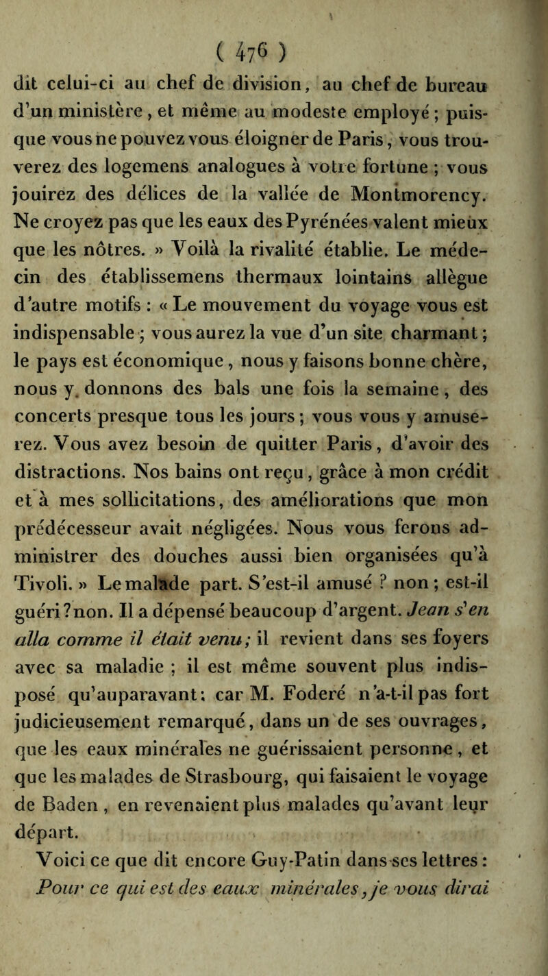 (lit celui-ci au chef de division, au chef de bureau d’un ministère , et même au modeste employé' ; puis- que vous ne pouvez vous éloigner de Paris, vous trou- verez des logemens analogues à votre fortune ; vous jouirez des délices de la vallée de Montmorency. Ne croyez pas que les eaux des Pyrénées valent mieux que les nôtres. » Voilà la rivalité établie. Le méde- cin des établissemens thermaux lointains allègue d autre motifs : « Le mouvement du voyage vous est indispensable; vous aurez la vue d’un site charmant; le pays est économique, nous y faisons bonne chère, nous y. donnons des bals une fois la semaine, des concerts presque tous les jours ; vous vous y amuse- rez. Vous avez besoin de quitter Paris, d’avoir des distractions. Nos bains ont reçu, grâce à mon crédit et à mes sollicitations, des améliorations que mon prédécesseur avait négligées. Nous vous ferons ad- ministrer des douches aussi bien organisées qu’à Tivoli. » Le malade part. S'est-il amusé ? non ; est-il guéri?non. Il a dépensé beaucoup d’argent. Jean s'en alla comme il était venu; il revient dans ses foyers avec sa maladie ; il est même souvent plus indis- posé qu’auparavant ; car M. Foderé n a-t-il pas fort judicieusement remarqué, dans un de ses ouvrages, que les eaux minérales ne guérissaient personne, et que les malades de Strasbourg, qui faisaient le voyage de Baden , en revenaient plus malades qu’avant leur départ. Voici ce que dit encore Guy-Patin dans scs lettres : Pour ce qui est des eaux minérales j je vous dirai