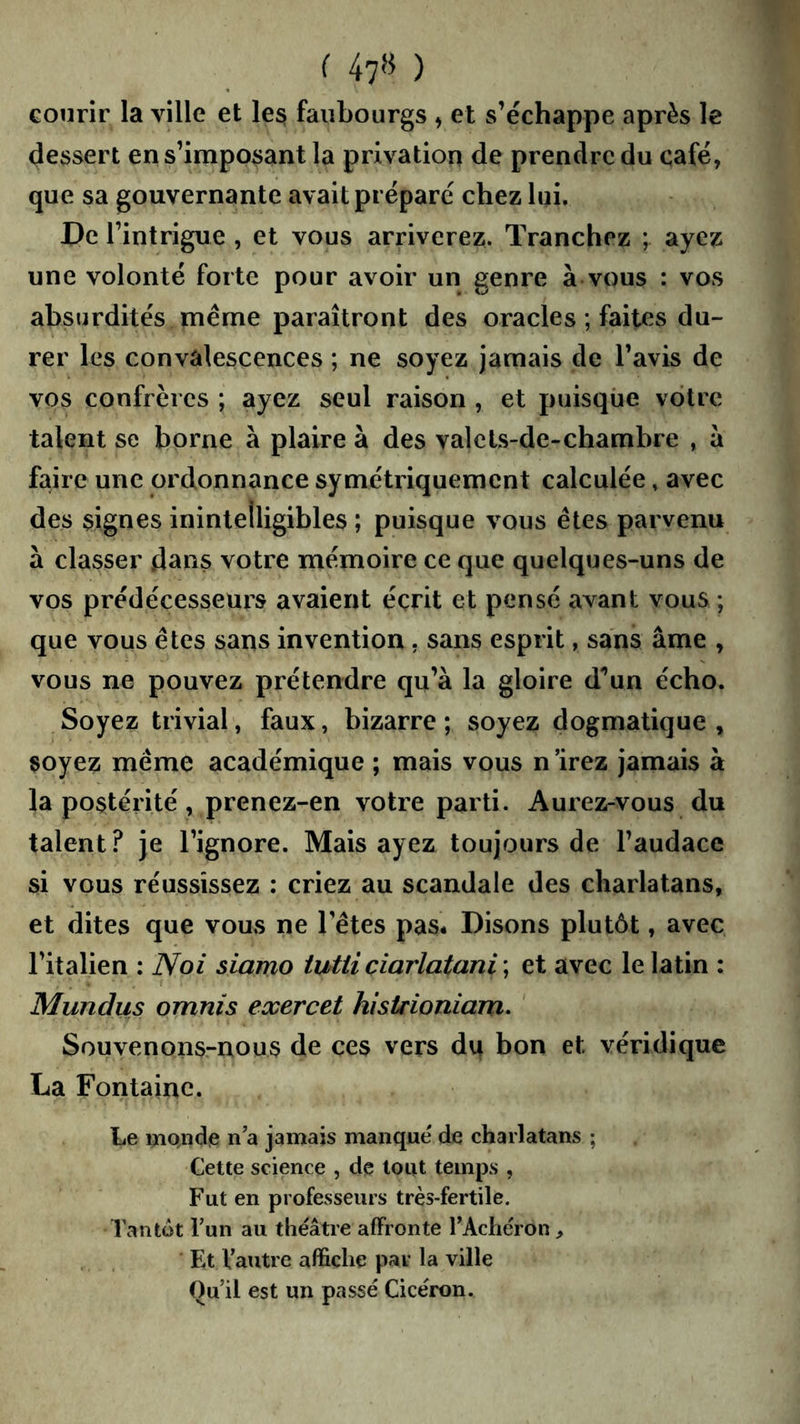 U7» ) courir la ville et les faubourgs , et s’échappe après le dessert en s’imposant la privation de prendre du café, que sa gouvernante avait préparé chez lui. De l’intrigue , et vous arriverez. Tranchez ; ayez une volonté forte pour avoir un genre à vous : vos absurdités même paraîtront des oracles ; faites du- rer les convalescences ; ne soyez jamais de l’avis de vos confrères ; ayez seul raison , et puisque votre talent se borne à plaire à des valcls-de-chambre , à faire une ordonnance symétriquement calculée, avec des signes inintelligibles ; puisque vous êtes parvenu à classer dans votre mémoire ce que quelques-uns de vos prédécesseurs avaient écrit et pensé avant vous ; que vous êtes sans invention, sans esprit, sans âme , vous ne pouvez prétendre qu’à la gloire d'^un écho. Soyez trivial, faux, bizarre ; soyez dogmatique , soyez même académique ; mais vous n 'irez jamais à la postérité, prenez-en votre parti. Aurez-vous du talent? je l’ignore. Mais ayez toujours de l’audace si vous réussissez : criez au scandale des charlatans, et dites que vous ne l’êtes pas* Disons plutôt, avec l’italien : Noi siamo tutticiarlatani \ et avec le latin : Mundus omnis exercet histrioniam. Souvenons-nous de ces vers du bon et véridique La Fontaine. Le mQiide n a jamais manqué de charlatans ; Cette science , de tout temps , F ut en professeurs très-fertile. Tantôt Tun au théâtre affronte TAcliéron, Et Vautre affiche par la ville Ou’il est un passé Cicéron.