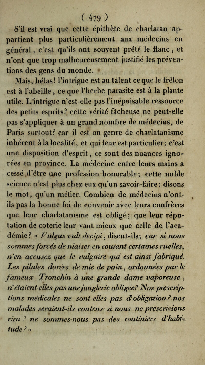 S’il est vrai que cette épithète de charlatan ap- partient plus particulièrement aux médecins en général, c’est qu’ils ont souvent prête le flanc, et n’ont que trop malheureusement justifié les préven- tions des gens du monde. Mais, hélas! l’intrigue est au talent ce que le frelon est à l’abeille, ce que l’herbe parasite est à la plante utile. L’intrigue n’est-elle pas l’inépuisable ressource des petits esprits? cette vérité fâcheuse ne peut-elle pas s’appliquer à un grand nombre de médecins, de Paris surtout? car il est un genre de charlatanisme inhérent à la localité, et qui leur est particulier; c’est une disposition d’esprit, ce sont des nuances igno- rées en province. La médecine entre leurs mains a cessé .d’être une profession honorable ; cette noble science n est plus chez eux qu’un savoir-faire ; disons le mot, qu’un métier. Combien de médecins n’ont- ils pas la bonne foi de convenir avec leurs confrères que leur charlatanisme est obligé ; que leur répu- tation de coterie leur vaut mieux que celle de l’aca- démie? « Vulgus vult decipi^ car si nous sommes forcés de niaiser en courant certaines ruelles^ nen accusez que le vulgaire qui est ainsi fabriqué. Les pilules dorées de mie de pain, ordonnées par le fameux Tronchin à une grande dame vaporeuse , n^ étaient-elles pas une jonglerie obligée? JS os prescrip- tions médicales ne sont-elles pas dJobligation? nos malades seraient-ils contens si nous ne prescrivions rien ? ne sommes-nous pas des routiniers d'habit, tude ? »