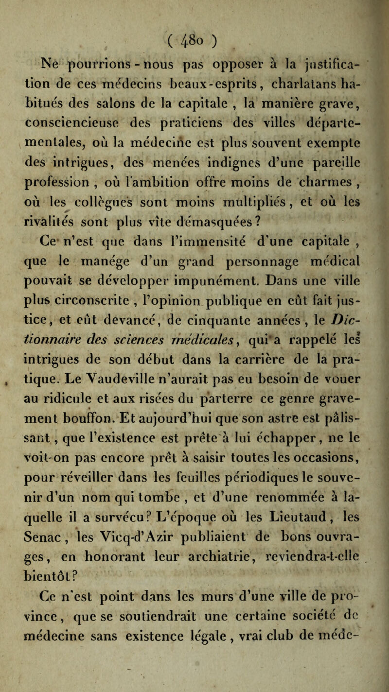 Ne pourrions - nous pas opposer à la jnstifica- lion de ces médecins beaux - esprits, charlatans ha- bitués des salons de la capitale , la manière grave, consciencieuse des praticiens des villes départe- mentales, où la médecine est plus souvent exempte des intrigues, des menées indignes d’une pareille profession , où l'ambition offre moins de charmes , où les collègues sont moins multipliés, et où les rivalités sont plus vite démasquées ? Ce* n’est que dans l’immensité d'une capitale , que le manège d’un grand personnage médical pouvait se développer impunément. Dans une ville plus circonscrite , l’opinion publique en eût fait jus- tice, et eût devancé, de cinquante années, le Dic- tionnaire des sciences médicales^ qui*a rappelé les intrigues de son début dans la carrière de la pra- tique. Le Vaudeville n’aurait pas eu besoin de vouer au ridicule et aux risées du parterre ce genre grave- ment bouffon. Et aujourd’hui que son astre est pâlis- sant , que l’existence est prête à lui échapper, ne le voil'On pas encore prêt à saisir toutes les occasions, pour réveiller dans les feuilles périodiques le souve- nir d’un nom qui tombe , et d’une renommée à la- quelle il a survécu? L’époque où les Lieutaud, les Senac , les Vicq-d’Azir publiaient de bons ouvra- ges, en honorant leur archiatrie, reviendra-t-elle bientôt? Ce n'est point dans les murs d’une ville de pro- vince , que se soutiendrait une certaine société de médecine sans existence légale , vrai club de méde-