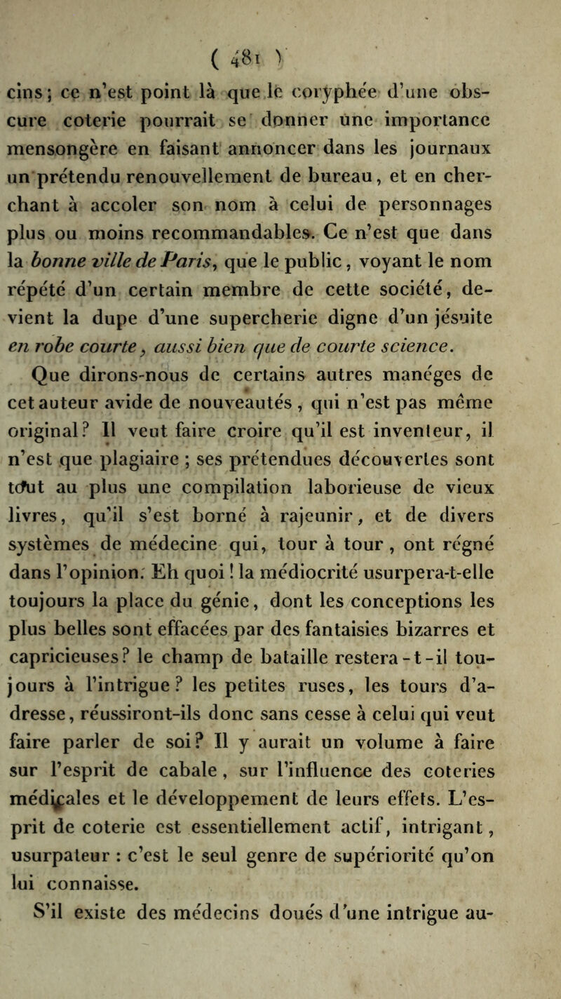 ( 48< > cins ; ce n’est point là que le coryphée d’une obs- cure coterie pourrait se donner une importance mensongère en faisant annoncer dans les journaux un prétendu renouvellement de bureau, et en cher- chant à accoler son nom à celui de personnages plus ou moins recommandables. Ce n’est que dans la bonne ville de Paris^ que le public, voyant le nom répété d’un certain membre de cette société, de- vient la dupe d’une supercherie digne d’un jésuite en robe courte ^ aussi bien que de courte science. Que dirons-nous de certains autres manèges de cet auteur avide de nouveautés , qui n’est pas même original.^ 11 veut faire croire qu’il est inventeur, il n’est que plagiaire ; ses prétendues découvertes sont tcfut au plus une compilation laborieuse de vieux livres, qu’il s’est borné à rajeunir, et de divers systèmes de médecine qui, tour à tour, ont régné dans l’opinion; Eh quoi ! la médiocrité usurpera-t-elle toujours la place du génie, dont les conceptions les plus belles sont effacées par des fantaisies bizarres et capricieuses? le champ de bataille restera-t-il tou- jours à l’intrigue? les petites ruses, les tours d’a- dresse, réussiront-ils donc sans cesse à celui qui veut faire parler de soi? Il y aurait un volume à faire sur l’esprit de cabale , sur l’influence des coteries médj^ales et le développement de leurs effets. L’es- prit de coterie est essentiellement actif, intrigant, usurpateur : c’est le seul genre de supériorité qu’on lui connaisse. S’il existe des médecins doués d une intrigue au-