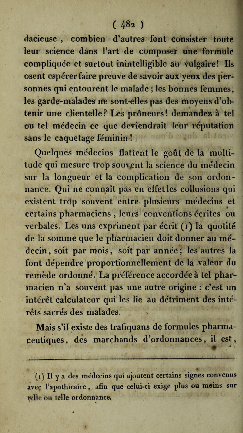 dadeuse , combien d’autres font consister toute leur science dans Fart de composer une formule compliquée et surtout inintelligible au vulgaire! Ils osent espérer faire preuve de savoir aux yeux des per- sonnes qui entourent le malade ; les bonnes femmes, les garde-malades rre sont-elles pas des moyens d’ob- tenir une clientélle? Les prôneurs! demandez à tel ou tel médecin ce que deviendrait leur réputation sans le caquetage féminin ! Quelques médecins flattent le goût de la multi- tude qui mesure trop souvjent la science du médecin sur la longueur et la complication de son ordon- nance. Qui ne connaît pas en effet les collusions qui existent trôp souvent entre plusieurs médecins et certains pharmaciens , leurs conventions écrites ou verbales. Les uns expriment par écrit (i) la quotité de la somme que le pharmacien doit donner au mé- decin, soit par raois^ soit par année; les autres la font dépendre proportionnellement de la valeur du remède ordonné. La préférence accordée à tel phar- macien n’a souvent pas une autre origine : c’est un intérêt calculateur qui les lie au détriment dés inté- rêts sacrés des malades. Mais s’il existe des trafiquans de formules pharma- ceutiques, des marchands d’ordonnances, il est, (i) Il y a des médecins qui ajoutent certains signes convenus avec l’apothicaire, afin que celui-ci exige plus ou moins sur telle ou telle ordonnance.