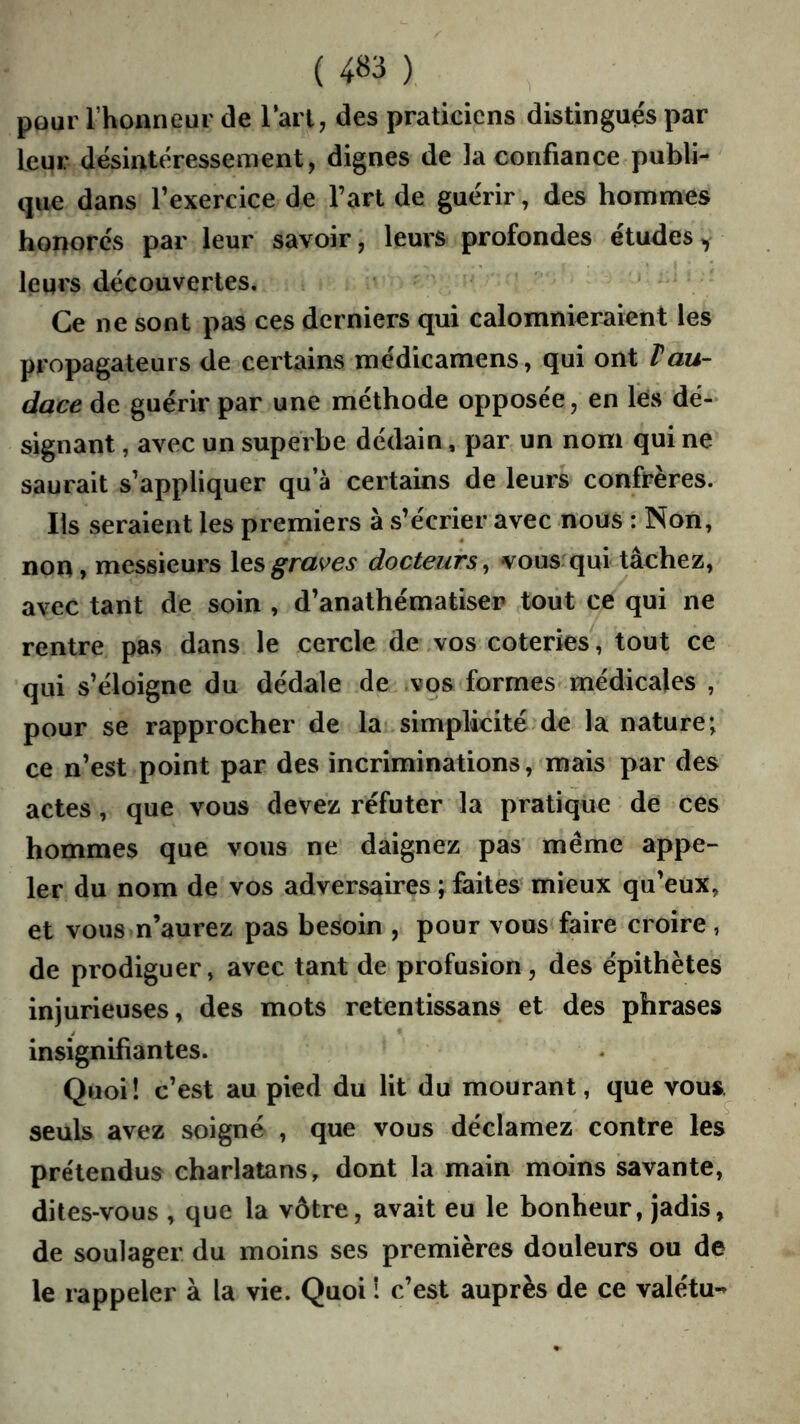 ( 4B3 ) pour l’honneur de Tari, des praticiens distingues par leur désintéressement, dignes de la confiance publi- que dans l’exercice de l’art de guérir, des hommes honorés par leur savoir, leurs profondes études^ leurs découvertes. Ce ne sont pas ces derniers qui calomnieraient les propagateurs de certains médicamens, qui ont Vau- dace de guérir par une méthode opposée, en Tés dé- signant , avec un superbe dédain, par un nom qui ne saurait s’appliquer qu’à certains de leurs confrères. Ils seraient les premiers à s’écrier avec nous : Non, non, messieurs \qs graves docteurs ^ vousrqui tâchez, avec tant de soin , d’anathématiser tout ce qui ne rentre pas dans le cercle de vos coteries, tout ce qui s’éloigne du dédale de vqs formes médicales , pour se rapprocher de la simplicité de la nature; ce n’est point par des incriminations, mais par des actes, que vous devez réfuter la pratique de ces hommes que vous ne daignez pas même appe- ler du nom de vos adversaires ; faites mieux qu’eux, et vous n’aurez pas besoin , pour vous faire croire, de prodiguer, avec tant de profusion, des épithètes injurieuses, des mots retentissans et des phrases insignifiantes. Quoi! c’est au pied du lit du mourant, que vous^ seuls avez soigné , que vous déclamez contre les prétendus charlatans, dont la main moins savante, dites-vous , que la vôtre, avait eu le bonheur, jadis, de soulager du moins ses premières douleurs ou de le rappeler à la vie. Quoi î c’est auprès de ce valétu-*