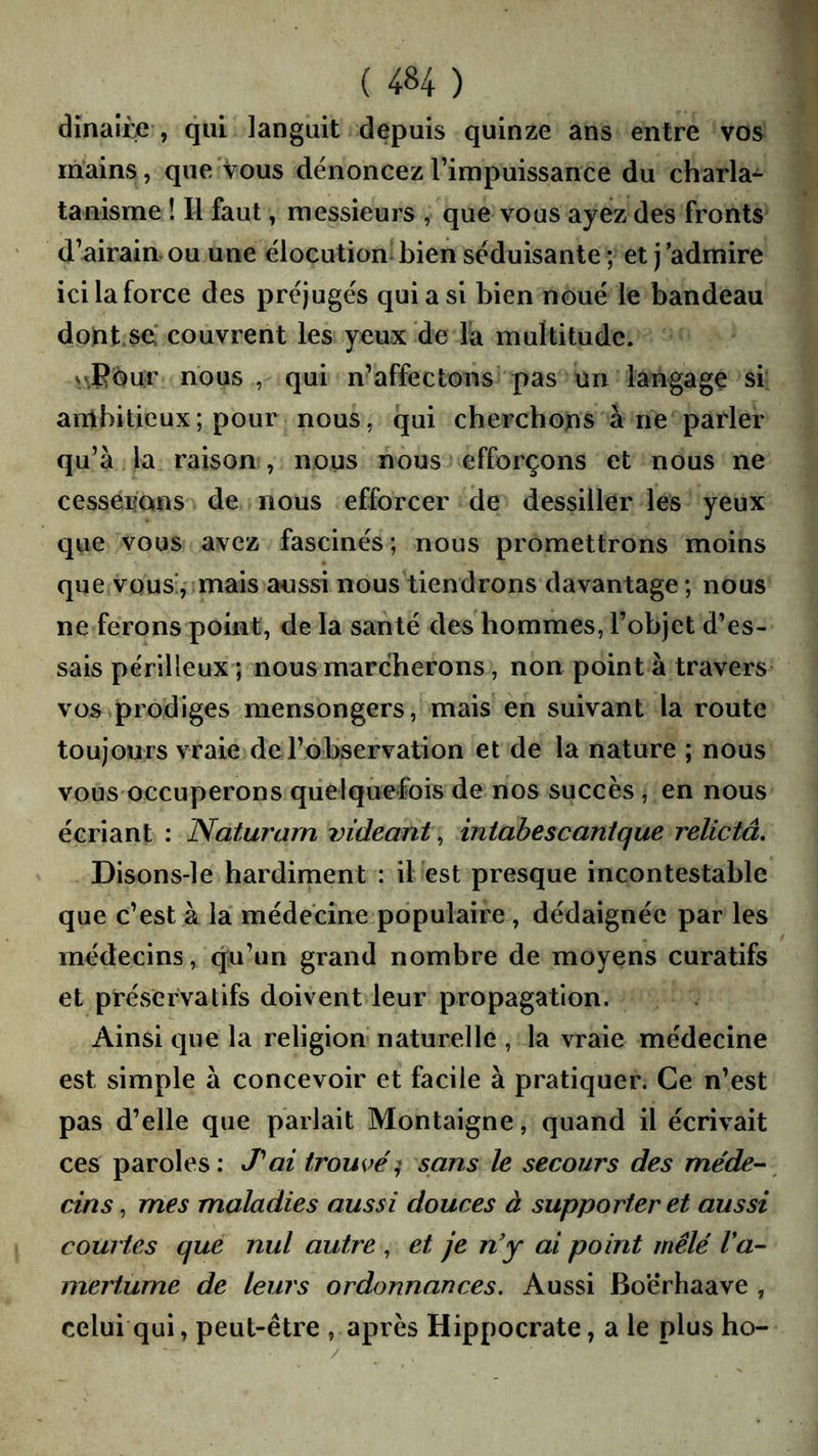 dinaiÈe , qui languit depuis quinze ans entre vos mains, que vous dénoncez l’impuissance du charla- tanisme ! Il faut, messieurs , que vous ayez des fronts d’airain, ou une élocution bien séduisante ; et j admire ici la force des préjugés qui a si bien noué le bandeau dopt.se.' couvrent les yeux de la multitude. s/,Bbur nous , qui n’affectons’ pas un langage si ambitieux ; pour nous, qui cherchons à ne parler qu’à la raison , nous nous efforçons et nous ne cesserons de nous efforcer de dessiller les yeux ciue vous avez fascinés; nous promettrons moins que vous’, mais aussi nous tiendrons davantage ; nous ne ferons point, de la santé des hommes, l’objet d’es- sais périlleux ; nous marcherons, non point à travers vos prodiges mensongers, mais en suivant la route toujours vraie de l’observation et de la nature ; nous vous occuperons quelquefois de nos succès, en nous écriant : Naturam indeant, intabescanique relictâ, Disons-le hardiment : il est presque incontestable que c’est à la médecine populaire, dédaignée par les médecins, qu’un grand nombre de moyens curatifs et préservatifs doivent leur propagation. Ainsi que la religion naturelle , la vraie médecine est simple à concevoir et facile à pratiquer. Ce n’est pas d’elle que parlait Montaigne, quand il écrivait ces paroles: J'*ai trompé^ sans le secours des méde-^ cins, mes maladies aussi douces à supporter et aussi courtes que nul autre , et je n'y ai point mêlé Va- mertume de leurs ordonnances. Aussi Bo’érhaave , celui qui, peut-être , après Hippocrate, a le plus ho-