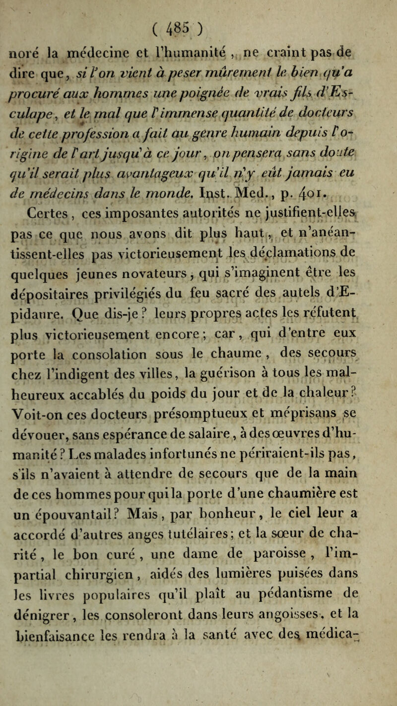 noré la médecine et Thumanité , ne craint pas de dire que, si l'on vient à peser mûrement le bien qua procuré aux hommes une poignée de vrais fils d'Ks' culape, et le mal que V immense quantité de docteurs de cette profession a fait au genre humain depuis t o- rigine de t art jusqié à ce jout\ on pensera sans doute qu il serait plus amntageux qu il n]y eût jamais eu de médecins dans le monde, Ipst. Med., p. Certes , ces imposantes autorités ne justifient-elles, pas ce que nous avons dit plus haut et n’anéan- tissent-elles pas victorieusement les déclamations de quelques jeunes novateurs, qui s’imaginent être les dépositaires privilégiés du feu sacré des autels d’E- pidanre. Que dis-je ? leurs propres actes les réfutent plus victorieusement encore; car, qui d’entre eux porte la consolation sous le chaume , des secours chez l’indigent des villes, la guérison à tous les mal- heureux accablés du poids du jour et de la chaleur? Voit-on ces docteurs présomptueux et méprisans se dévouer, sans espérance de salaire, à des œuvres d’hu- manité ? Les malades infortunés ne périraient-ils pas, s’ils n’avaient à attendre de secours que de la main de ces hommes pour qui la porte d’une chaumière est un épouvantail? Mais, par bonheur, le ciel leur a accordé d’autres anges tutélaires; et la sœur de cha- rité , le bon curé , une dame de paroisse , l’im- partial chirurgien , aidés des lumières puisées dans les livres populaires qu’il plaît au pédantisme de dénigrer, les consoleront dans leurs angoisses, et la bienfaisance les rendra a la santé avec de^ médica-