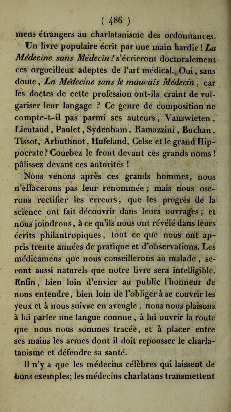 mens etrangers au charlatanisme des ordonnances. ün livre populaire écrit par une main hardie ! La Médecine sans Médecin ! s'écrieront doctoralement ces orgueilleux adeptes de l’art médical.» Oui, sans doute , La Médecine sans le maus^ais Médecin , car les doctes de cette profession ont-ils craint de vul- gariser leur langage ? Ce genre de composition ne compte-t-il pas parmi ses auteurs, Vanswieten , Lieutaud, Paulet, Sydenham, Ramazzini, Buchan, Tissot, Arbuthnot, Hufeland, Celse et le grand Hip- pocrate? Courbez le front devant ces grands noms 1 pâlissez devant ces autorités ! Nous venons après ces grands hommes, nous n^effacerons pas leur renommée ; mais nous ose- rons rectifier les erreurs, que les progrès de la science ont fait découvrir dans leurs ouvrages ; et nous joindrons, à ce qu’ils nous ont révélé dans leurs écrits philantropiques, tout ce que nous ont ap- pris trente années de pratique et d’observations. Les médicamens que nous conseillerons au malade , se- ront aussi naturels que notre livre sera intelligible. Enfin, bien loin d’envier au public l’honneur de nous entendre, bien loin de l’obliger à se couvrir les yeux et à nous suivre en aveugle , nous nous plaisons à lui parler une langue connue , à lui ouvrir la route que nous nous sommes tracée, et à placer entre ses mains les armes dont il doit repousser le charla- tanisme et défendre sa santé. Il n’y a que les médecins célèbres qui laissent de bons exemples; les médecins charlatans transmettent