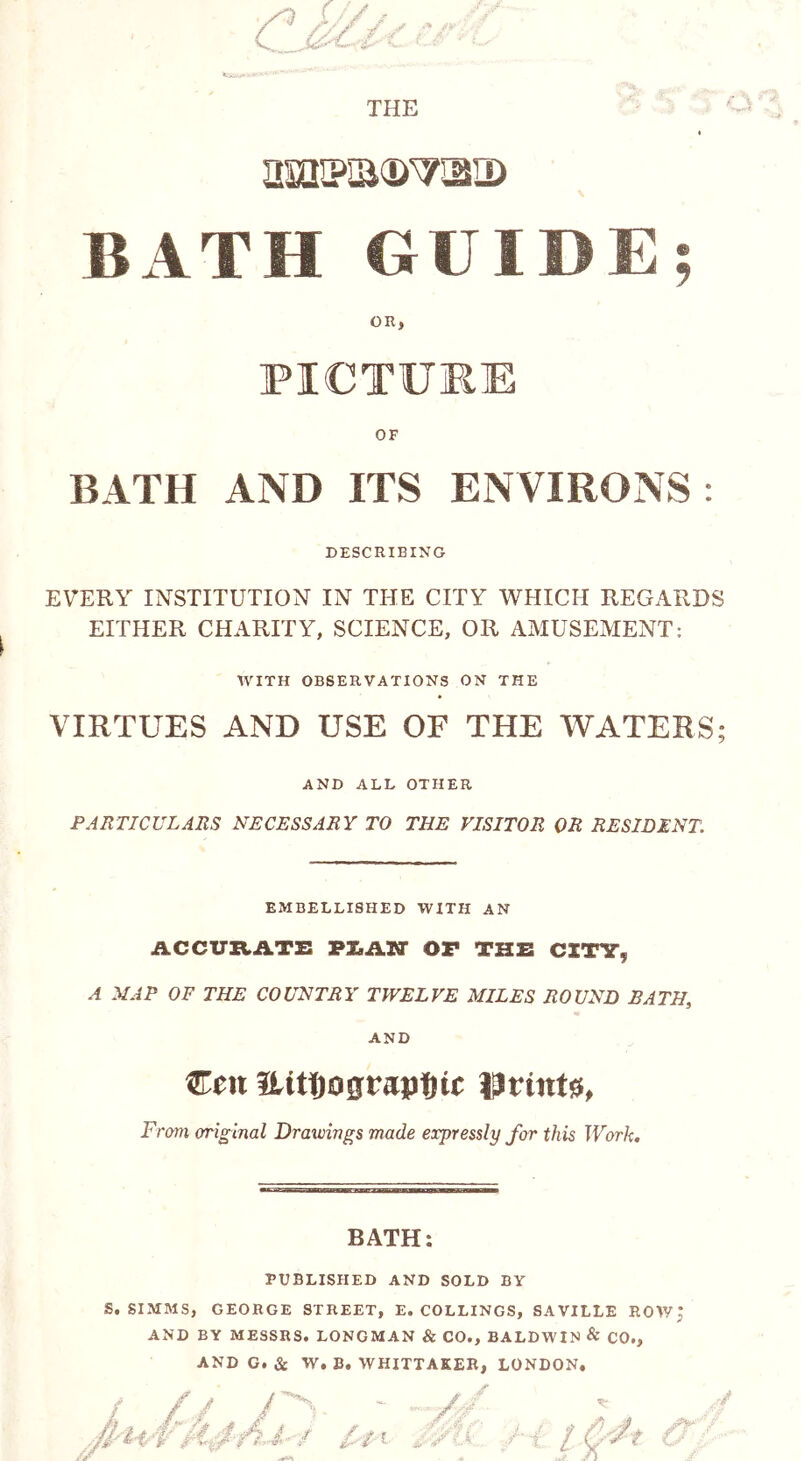 THE amiKa<wsiD BATH GUIDE; OR, PICTURE OF BATH AND ITS ENVIRONS: DESCRIBING EVERY INSTITUTION IN THE CITY WHICH REGARDS EITHER CHARITY, SCIENCE, OR AMUSEMENT: WITH OBSERVATIONS ON THE VIRTUES AND USE OF THE WATERS; AND ALL OTHER PARTICULARS NECESSARY TO THE VISITOR OR RESIDENT. EMBELLISHED WITH AN ACCURATE PT^ATT OF THE CITY, A MAP OF THE COUNTRY TWELVE MILES ROUND BATH, AND Ceu fLitt)ograpt)tc fa tints, From original Drawings made expressly for this Work. BATH: PUBLISHED AND SOLD BY S. SIMMS, GEORGE STREET, E. COLLINGS, SAVILLE ROW; AND BY MESSRS. LONGMAN & CO., BALDWIN & CO., AND G. Sc W. B. WHITTAKER, LONDON.