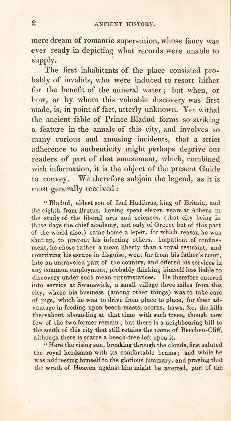 mere dream of romantic superstition, whose fancy was ever ready in depicting what records were unable to supply. The first inhabitants of the place consisted pro- bably of invalids, who were induced to resort hither for the benefit of the mineral water; but when, or how, or by whom this valuable discovery was first made, is, in point of fact, utterly unknown. Yet withal the ancient fable of Prince Bladud forms so striking a feature in the annals of this city, and involves so many curious and amusing incidents, that a strict adherence to authenticity might perhaps deprive our readers of part of that amusement, which, combined with information, it is the object of the present Guide to convey. We therefore subjoin the legend, as it is most generally received: u Bladud, eldest son of Lud Hudibras, king of Britain, and the eighth from Brutus, having spent eleven years at Athens in the study of the liberal arts and sciences, (that city being in those days the chief academy, not only of Greece but of this part of the world also,) came home a leper, for which reason he was shut up, to prevent his infecting others. Impatient of confine- ment, he chose rather a mean liberty than a royal restraint, and contriving his escape in disguise, went far from his father’s court, into an untraveled part of the country, and offered his services in any common employment, probably thinking himself less liable to discovery under such mean circumstances. He therefore entered into service at Swanswick, a small village three miles from this city, where his business (among other things) was to take care of pigs, which he was to drive from place to place, for their ad- vantage in feeding upon beech-masts, acorns, haws, &c. the hills thereabout abounding at that time with such trees, though now few of the two former remain ; but there is a neighbouring hill to the south of this city that still retains the name of Beechen-Cliff, although there is scarce a beech-tree left upon it. “ Here the rising sun, breaking through the clouds, first saluted the royal herdsman with its comfortable beams; and while he was addressing himself to the glorious luminary, and praying that the wrath of Heaven against him might be averted, part of the