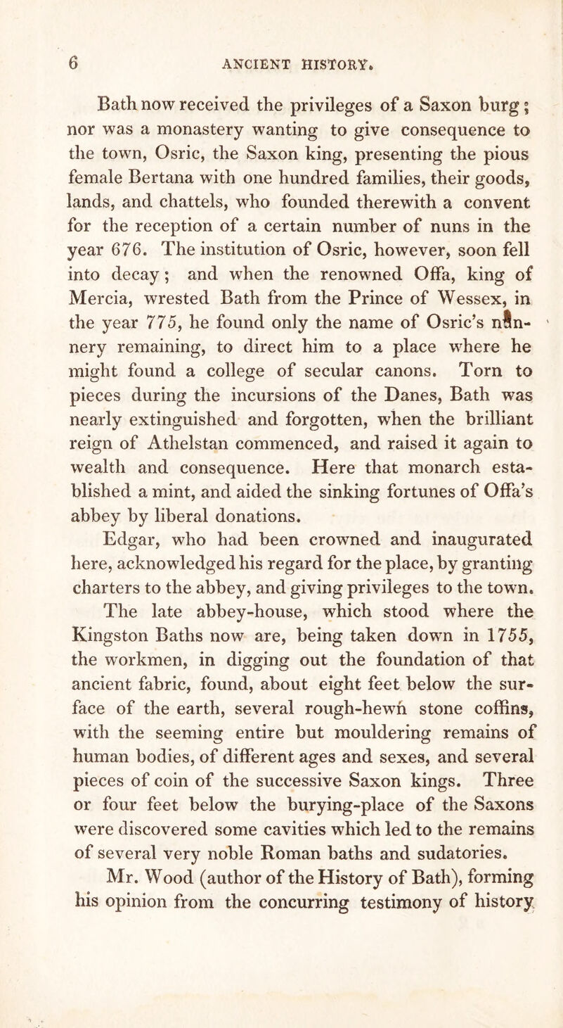 Bath now received the privileges of a Saxon burg; nor was a monastery wanting to give consequence to the town, Osric, the Saxon king, presenting the pious female Bertana with one hundred families, their goods, lands, and chattels, who founded therewith a convent for the reception of a certain number of nuns in the year 676. The institution of Osric, however, soon fell into decay; and when the renowned Offa, king of Mercia, wrested Bath from the Prince of Wessex, in the year 775, he found only the name of Osric’s nln- ' nery remaining, to direct him to a place where he might found a college of secular canons. Torn to pieces during the incursions of the Danes, Bath was nearly extinguished and forgotten, wrhen the brilliant reign of Athelstan commenced, and raised it again to wealth and consequence. Here that monarch esta- blished a mint, and aided the sinking fortunes of Offa’s abbey by liberal donations. Edgar, who had been crowned and inaugurated here, acknowledged his regard for the place, by granting charters to the abbey, and giving privileges to the town. The late abbey-house, which stood where the Kingston Baths now are, being taken down in 1755, the workmen, in digging out the foundation of that ancient fabric, found, about eight feet below the sur- face of the earth, several rough-hewTn stone coffins, with the seeming entire but mouldering remains of human bodies, of different ages and sexes, and several pieces of coin of the successive Saxon kings. Three or four feet below the burying-place of the Saxons were discovered some cavities which led to the remains of several very noble Roman baths and sudatories. Mr. Wood (author of the History of Bath), forming his opinion from the concurring testimony of history