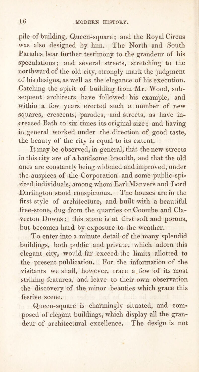 pile of building, Queen-square; and the Royal Circus was also designed by him. The North and South Parades bear further testimony to the grandeur of his speculations; and several streets, stretching to the northward of the old city, strongly mark the judgment of his designs, as well as the elegance of his execution. Catching the spirit of building from Mr. Wood, sub- sequent architects have followed his example, and within a few years erected such a number of new squares, crescents, parades, and streets, as have in- creased Bath to six times its original size; and having in general worked under the direction of good taste, the beauty of the city is equal to its extent. It may be observed, in general, that the new streets in this city are of a handsome breadth, and that the old ones are constantly being widened and improved, under the auspices of the Corporation and some public-spi- rited individuals, among whom Earl Manvers and Lord Darlington stand conspicuous. The houses are in the first style of architecture, and built with a beautiful free-stone, dug from the quarries on Coombe and Cla- verton Downs : this stone is at first soft and porous, but becomes hard by exposure to the weather. To enter into a minute detail of the many splendid buildings, both public and private, which adorn this elegant city, would far exceed the limits allotted to the present publication. For the information of the visitants we shall, however, trace a few of its most striking features, and leave to their own observation the discovery of the minor beauties which grace this festive scene. Queen-square is charmingly situated, and com- posed of elegant buildings, which display all the gran- deur of architectural excellence. The design is not